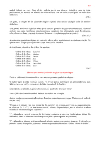 113
poderá induzir ao erro. Com efeito, poderia surgir um número simbólico, pois se trata,
precisamente, de mostrar um número que tenha relação com um outro, o qual pode ser muito bem
simbólico.
(P.P.)
Em geral, a solução de um quadrado mágico exprime uma relação qualquer com um número
simbólico.
Este gênero de solução significa então que a ideia do quadrado mágico tem uma relação x com tal
símbolo, cujo valor é conhecido iniciaticamente; e x exprime, pela interpretação usual dos números,
tal e tal concepção ou evocação de concepção (ver o exemplo das páginas seguintes).
(Doc. Fr.)
A ordem dos quadrados mágicos, ao contrario, não se refere absolutamente a esta interpretação. Ela
apenas marca o lugar que o quadrado ocupa, na sucessão setenária.
A significação planetária das ordens é a seguinte:
Ordem de 3 cifras: Saturno
Ordem de 4 cifras: Júpiter
Ordem de 5 cifras: Marte
Ordem de 6 cifras: Sol
Ordem de 7 cifras: Vênus
Ordem de 8 cifras: Mercúrio
Ordem de 9 cifras: Lua
(Ag.)
Método para montar quadrados mágicos de ordem ímpar
Existem vários métodos matemáticos para a montagem dos quadrados mágicos.
O melhor deles é ainda o método siamês. Foi levado para a Europa por um embaixador que Luís
XIV enviara, em 1687, à corte do rei do Sião, chamado de la Loubère.
Este método, no entanto, é aplicável somente aos quadrados de ordem ímpar.
Para explicá-lo convenientemente, torna-se necessário um exemplo.
Assim, montaremos um quadrado mágico da quinta ordem (que compreende 25 números, à razão de
um por casa).
"Coloca-se o número 1 na casa central da fila superior; em seguida, escrevem-se, sucessivamente,
os números de 1 a 25, em sua ordem natural, subindo diagonalmente para a direita e tendo o
cuidado de observar as regras seguintes:"
"1º – Quando se chega à primeira fila horizontal, o número a inscrever é colocado na última fila
horizontal, como se a mesma fosse transportada para a parte superior do quadrado";
"2º – Quando se alcança a última coluna da direita, o número seguinte a inscrever é colocado na
primeira coluna da esquerda, como se a mesma seguisse imediatamente a última coluna da direita";
 