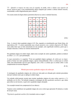 114
"3º – Quando se tropeça em uma casa já ocupada, ou ainda, sobre a última casa superior da
direita, passa-se para a casa imediatamente abaixo daquela que contém o último número inscrito,
continuando a subir diagonalmente para a direita".
Um exame atento da figura abaixo permitirá observar-se como o método funciona.
17 24 1 8 15
23 5 7 14 16
4 6 13 20 22
10 12 19 21 3
11 18 25 2 9
(R.B.)
Nota. A solução deste quadrado mágico é 65. Ora, segundo as considerações que foram feitas, ele
equivaleria a 60 + 5, assim exprimindo uma relação quinária com o número figurativo 60. Poder-
se-ia então dizer que se trata unicamente de um exemplo, sem significado esotérico, posto que a
solução relaciona o rítmico ao sistema intelectual 60.
(P.P.)
Do quadrado mágico de ordem ímpar, dado como exemplo de outros quadrados, podem-se deduzir
as cifras 1, 2, 3, 4, 5, por permutação.
A regra matemática é a seguinte: "Com um quadrado mágico qualquer, de ordem par ou impar,
pode-se formar um outro quadrado mágico, apenas intercambiando a fila e a coluna que se cortam
sobre uma determinada casa de uma diagonal, com a fila e a coluna que se cortam sobre a casa
complementar da mesma diagonal."
(R. B.)
Método para montar quadrados mágicos de ordem par
A montagem de quadrados mágicos de ordem par não pode ser efetuada pelo método precedente
nem por nenhum outro que se aplique à ordem ímpar.
Um método relativamente recente para montar quadrados mágicos de uma ordem superior a 2 é
atribuído a de Ia Hire. Tal método comporta a montagem de dois quadrados auxiliares, que valem
para obter-se um terceiro, o qual será o quadrado mágico desejado.
Um exemplo tornará isto compreensível (ver abaixo).
Vejamos como estabelecer um quadrado mágico da sexta ordem (que apresenta 36 números, à razão
de um por casa).
"O primeiro quadrado auxiliar (A) é montado como se segue":
 