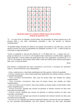 116
1 35 34 3 32 6
30 8 28 27 11 7
24 23 15 16 14 19
13 17 21 22 20 18
12 26 9 10 29 25
31 2 4 33 5 36
Quadrado mágico (C) resultante definitivamente dos precedentes
(Solução do quadrado: 111)
"5° – As casas livres, na segunda e terceira linhas, são preenchidas da mesma maneira que as da
primeira linha e, nas casas verticalmente associadas a elas, são inscritos os números
complementares."
"O quadrado mágico desejado (C) obtém-se em seguida, inscrevendo-se, em cada casa, a soma dos
números inscritos nas casas correspondentes dos quadrados auxiliares A e B – e sendo levadas em
conta todas as regras precedentes."
"Assim, no quadrado C, cada um dos números de 1 a 36 figura uma vez – e apenas uma vez –
porque os números de 1 a 6 e de 31 a 36 só podem entrar na primeira e na última linha; segundo as
regras fornecidas, o mesmo número não pode figurar duas vezes. Igualmente, os números de 7 a 12
e de 25 a 30 ocupam as casas de duas outras linhas, sendo que nenhum destes números pode figurar
duas vezes. E assim por diante."
(R.B.)
Para facilitar a compreensão das regras matemáticas concernentes à montagem dos quadrados
mágicos, convém memorizar o que é denominado:
– Linhas complementares: duas linhas equidistantes das filas superior e inferior do quadrado;
– Colunas complementares: duas colunas igualmente equidistantes das colunas extremas, à direita e
à esquerda do quadrado;
– Casas associadas horizontalmente: duas casas da mesma linha, mas situadas nas colunas
complementares;
– Casas associadas verticalmente: duas casas da mesma coluna, mas situadas nas linhas
complementares;
– Casas associadas transversalmente: duas casas situadas, ao mesmo tempo, em duas linhas e duas
colunas complementares;
– Inversão horizontal: operação que consiste em permutar os números inscritos em duas casas
associadas horizontalmente;
– Inversão vertical: operação que consiste em permutar os números inscritos em duas casas
associadas verticalmente;
– Inversão transversal: operação que consiste em permutar dois números inscritos em duas casas
associadas transversalmente;
– Inversão em cruz: operação que consiste em permutar números, inscritos em uma casa qualquer e
na casa associada horizontalmente, com dois números inscritos nas duas casas associadas
 