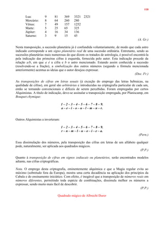 118
Lua: 9 81 369 3321 2321
Mercúrio: 8 64 260 280
Vênus: 7 49 157 1252
Marte: 5 25 65 325
Júpiter: 4 16 34 136
Saturno: 3 9 15 45
(A. Gr.)
Nesta transposição, a sucessão planetária já é confundida voluntariamente, de modo que cada astro
indicado corresponde a um signo planetário real de uma sucessão ordinária. Entretanto, sendo as
sucessões planetárias mais numerosas do que dizem os tratados de astrologia, é possível encontrá-la
pela indicação das primeiras cifras à esquerda, fornecida pelo autor. Esta indicação procede da
relação a/b, em que a é a cifra e b o astro mencionado. Estando assim conhecida a sucessão
(resolvendo-se a fração), a simbolização dos outros números (segundo a fórmula mencionada
anteriormente) acentua as ideias que o autor desejou expressar.
(Doc. Fr.)
As transposições de cifras em letras usuais (à exceção do emprego das letras hebraicas, na
qualidade de cifras), em geral são arbitrárias e introduzidas na criptografia particular de cada um,
então se tornando convencionais e difíceis de serem percebidas. Foram empregadas por certos
Alquimistas. A título de indicação, deve-se assinalar a transposição empregada, por Planiscamp, em
Bouquet chymique:
1 – 2 – 3 – 4 – 5 – 6 – 7 – 8 – 9.
a – e – i – o – u – l – m – n – r.
Outros Alquimistas a inverteram:
1 – 2 – 3 – 4 – 5 – 6 – 7 – 8 – 9.
r – n – m – l – u – o – i – e – a.
(Pern.)
Essa dissimulação dos números, pela transposição das cifras em letras de um alfabeto qualquer
pode, naturalmente, ser aplicada aos quadrados mágicos.
(P.P.)
Quanto à transposição de cifras em signos zodiacais ou planetários, serão encontrados modelos
adiante, nas cifras criptográficas.
Nota. O emprego desta criptografia, eminentemente alquímica e que a Magia regular evita ao
máximo (sobretudo fora da Europa), mostra uma certa decadência na aplicação dos princípios da
Cabala e do ensinamento iniciático. Com efeito, é inegável que a transposição de números reais em
números diferentes, permitindo toda espécie de combinações, dissimula melhor os números a
expressar, sendo muito mais fácil de descobrir.
(P.P.)
Quadrado mágico de Albrecht Durer
 