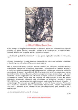 119
A MELANCOLIA de Albrecht Durer
Como exemplo da interpretação de uma obra de arte antiga, pelo exame dos números que a mesma
comporta, na página seguinte é mostrada a reprodução da célebre gravura de Albrecht Durer,
intitulada A Melancolia, na qual se pode ver um quadrado mágico.
A solução deste quadrado dá o número 34 – ou seja, após as explicações fornecidas em outro ponto,
33 + 1.
Portanto, a gravura quer dizer que um evento (ou uma pessoa) estão sendo separados, a fim de que
o símbolo expresso pelo número 33 demonstre a sua eficácia.
Ora, tal eventualidade parece necessária, para ser construída uma obra com o material e utensílios
representados, obra esta que nada indica o que possa ser. De qualquer modo, a espera se prolonga e
o tempo escoa lentamente na ampulheta vizinha ao quadrado, enquanto que um pequeno anjo, perto
da escada que dá acesso a um andaime invisível, parece disposto a realizar as esperanças que sua
juventude autoriza. Como os dias, anos, talvez séculos passam sem que nada aconteça, o anjo maior
interrompe a escrita dos preceitos que, tudo indica, se referem à solução do quadrado. Ele medita.
Ele sonha com o futuro, parque o sol sob o arco-íris está longe de atingir o zênite. Ele entrevê
dificuldades, problemas e obstáculos, então mergulhando em melancolia. Entretanto, a palavra
MELENCOLIA – que, antes de mais nada, apresenta uma ortografia certamente desejada – é
completada por dois sinais em que se podem decifrar as letras SI. Existe, realmente, "melancolia
se.." o evento ou o personagem nunca se concretizarem! Por outro lado, o conjunto comporta ainda
doze letras, e o número doze é figurativo de uma concepção de ordem geral. Portanto, o que é
esperado virá!
Aí, não se trata de melancolia, mas de esperança.
(P.P.)
Cifras criptográficas dos alquimistas
 