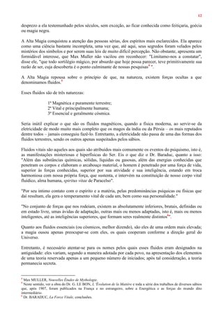 12
desprezo a ela testemunhado pelos séculos, sem exceção, ao ficar conhecida como feitiçaria, goécia
ou magia negra.
A Alta Magia conquistou a atenção das pessoas sérias, dos espíritos mais esclarecidos. Ela aparece
como uma ciência bastante incompleta, uma vez que, até aqui, seus segredos foram velados pelos
mistérios dos símbolos e por serem suas leis de muito difícil percepção. Não obstante, apresenta um
formidável interesse, que Max Muller não vacilou em reconhecer: "Limitamo-nos a constatar",
disse ele, "que todo sortilégio mágico, por absurdo que hoje possa parecer, teve primitivamente sua
razão de ser, cuja descoberta é o ponto culminante de nossas pesquisas4
".
A Alta Magia repousa sobre o princípio de que, na natureza, existem forças ocultas a que
denominamos fluidos.5
Esses fluidos são de três naturezas:
1ª Magnética e puramente terrestre;
2ª Vital e principalmente humana;
3ª Essencial e geralmente cósmica.
Seria inútil explicar o que são os fluidos magnéticos, quando a física moderna, ao servir-se da
eletricidade de modo muito mais completo que os magos da índia ou da Pérsia – os mais reputados
dentre todos – jamais conseguiu fazê-lo. Entretanto, a eletricidade não passa de uma das formas dos
fluidos terrestres, sendo os outros apenas suspeitados pelos sábios.
Fluidos vitais são aqueles aos quais são atribuídos mais comumente os eventos do psiquismo, isto é,
as manifestações misteriosas e hiperfísicas do Ser. Eis o que diz o Dr. Baraduc, quanto a isso:
"Além das substâncias químicas, sólidas, líquidas ou gasosas, além das energias conhecidas que
penetram os corpos e elaboram o arcabouço material, o homem é penetrado por uma força de vida,
superior às forças conhecidas, superior por sua atividade e sua inteligência, estando em troca
harmoniosa com nossa própria força, que sustenta, e intervém na constituição de nosso corpo vital
fluídico, alma humana, spiritus vitae de Paracelso".
"Por seu íntimo contato com o espírito e a matéria, pelas predominâncias psíquicas ou físicas que
daí resultam, ela gera o temperamento vital de cada um, bem como sua personalidade."
"No conjunto de forças que nos rodeiam, existem as absolutamente inferiores, brutais, definidas ou
em estado livre, umas ávidas de adaptação, outras mais ou menos adaptadas, isto é, mais ou menos
inteligentes, até as inteligências superiores, que formam seres realmente distintos6
".
Quanto aos fluidos essenciais (ou cósmicos, melhor dizendo), são eles de uma ordem mais elevada;
a magia ousou apenas preocupar-se com eles, os quais cooperam conforme a direção geral do
Universo.
Entretanto, é necessário atentar-se para os nomes pelos quais esses fluidos eram designados na
antiguidade: eles variam, segundo a maneira adotada por cada povo, na apresentação dos elementos
de uma teoria reservada apenas a um pequeno número de iniciados; após tal consideração, a teoria
permanecia secreta.
4
Max MULLER, Nouvelles Études de Mythologie.
5
Neste sentido, ver a obra do Dr. G. LE BON, L 'Évolution de la Matière e toda a série dos trabalhos de diversos sábios
que, após 1907, foram publicados na França e no estrangeiro, sobre a Energética e as forças do mundo dito
intermediário.
6
Dr. BARADUC, La Force Vitale, conclusões.
 