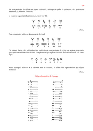 120
As transposições de cifras em signos zodiacais, empregadas pelos Alquimistas, são geralmente
arbitrárias, e portanto, variáveis.
O exemplo seguinte indica uma numeração por 12:
(Pern.)
Esta, no entanto, aplica-se à numeração decimal:
Da mesma forma, são arbitrariamente variáveis as transposições de cifras em signos planetários
que, sendo em número insuficiente, completam-se por signos zodiacais ou convencionais, tais como
aqui:
Neste exemplo, além de 8 e também para as dezenas, as cifras são representadas por signos
zodiacais.
(Pern.)
Cifras talismânicas de Agrippa
 