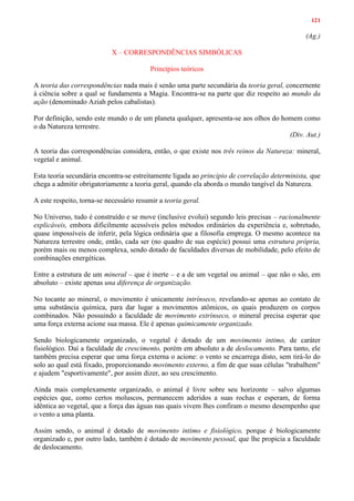 121
(Ag.)
X – CORRESPONDÊNCIAS SIMBÓLICAS
Princípios teóricos
A teoria das correspondências nada mais é senão uma parte secundária da teoria geral, concernente
à ciência sobre a qual se fundamenta a Magia. Encontra-se na parte que diz respeito ao mundo da
ação (denominado Aziah pelos cabalistas).
Por definição, sendo este mundo o de um planeta qualquer, apresenta-se aos olhos do homem como
o da Natureza terrestre.
(Div. Aut.)
A teoria das correspondências considera, então, o que existe nos três reinos da Natureza: mineral,
vegetal e animal.
Esta teoria secundária encontra-se estreitamente ligada ao principio de correlação determinista, que
chega a admitir obrigatoriamente a teoria geral, quando ela aborda o mundo tangível da Natureza.
A este respeito, torna-se necessário resumir a teoria geral.
No Universo, tudo é construído e se move (inclusive evolui) segundo leis precisas – racionalmente
explicáveis, embora dificilmente acessíveis pelos métodos ordinários da experiência e, sobretudo,
quase impossíveis de inferir, pela lógica ordinária que a filosofia emprega. O mesmo acontece na
Natureza terrestre onde, então, cada ser (no quadro de sua espécie) possui uma estrutura própria,
porém mais ou menos complexa, sendo dotado de faculdades diversas de mobilidade, pelo efeito de
combinações energéticas.
Entre a estrutura de um mineral – que é inerte – e a de um vegetal ou animal – que não o são, em
absoluto – existe apenas una diferença de organização.
No tocante ao mineral, o movimento é unicamente intrínseco, revelando-se apenas ao contato de
uma substância química, para dar lugar a movimentos atômicos, os quais produzem os corpos
combinados. Não possuindo a faculdade de movimento extrínseco, o mineral precisa esperar que
uma força externa acione sua massa. Ele é apenas quimicamente organizado.
Sendo biologicamente organizado, o vegetal é dotado de um movimento intimo, de caráter
fisiológico. Daí a faculdade de crescimento, porém em absoluto a de deslocamento. Para tanto, ele
também precisa esperar que uma força externa o acione: o vento se encarrega disto, sem tirá-lo do
solo ao qual está fixado, proporcionando movimento externo, a fim de que suas células "trabalhem"
e ajudem "esportivamente", por assim dizer, ao seu crescimento.
Ainda mais complexamente organizado, o animal é livre sobre seu horizonte – salvo algumas
espécies que, como certos moluscos, permanecem aderidos a suas rochas e esperam, de forma
idêntica ao vegetal, que a força das águas nas quais vivem lhes confiram o mesmo desempenho que
o vento a uma planta.
Assim sendo, o animal é dotado de movimento intimo e fisiológico, porque é biologicamente
organizado e, por outro lado, também é dotado de movimento pessoal, que lhe propicia a faculdade
de deslocamento.
 