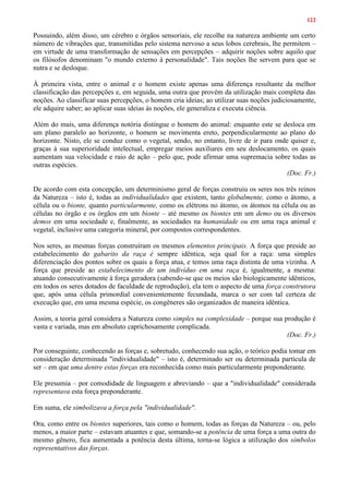 122
Possuindo, além disso, um cérebro e órgãos sensoriais, ele recolhe na natureza ambiente um certo
número de vibrações que, transmitidas pelo sistema nervoso a seus lobos cerebrais, lhe permitem –
em virtude de uma transformação de sensações em percepções – adquirir noções sobre aquilo que
os filósofos denominam "o mundo externo à personalidade". Tais noções lhe servem para que se
nutra e se desloque.
À primeira vista, entre o animal e o homem existe apenas uma diferença resultante da melhor
classificação das percepções e, em seguida, uma outra que provém da utilização mais completa das
noções. Ao classificar suas percepções, o homem cria ideias; ao utilizar suas noções judiciosamente,
ele adquire saber; ao aplicar suas ideias às noções, ele generaliza e executa ciência.
Além do mais, uma diferença notória distingue o homem do animal: enquanto este se desloca em
um plano paralelo ao horizonte, o homem se movimenta ereto, perpendicularmente ao plano do
horizonte. Nisto, ele se conduz como o vegetal, sendo, no entanto, livre de ir para onde quiser e,
graças à sua superioridade intelectual, empregar meios auxiliares em seu deslocamento, os quais
aumentam sua velocidade e raio de ação – pelo que, pode afirmar uma supremacia sobre todas as
outras espécies.
(Doc. Fr.)
De acordo com esta concepção, um determinismo geral de forças construiu os seres nos três reinos
da Natureza – isto é, todas as individualidades que existem, tanto globalmente, como o átomo, a
célula ou o bionte, quanto particularmente, como os elétrons no átomo, os átomos na célula ou as
células no órgão e os órgãos em um bionte – até mesmo os biontes em um demo ou os diversos
demos em uma sociedade e, finalmente, as sociedades na humanidade ou em uma raça animal e
vegetal, inclusive uma categoria mineral, por compostos correspondentes.
Nos seres, as mesmas forças construíram os mesmos elementos principais. A força que preside ao
estabelecimento do gabarito da raça é sempre idêntica, seja qual for a raça: uma simples
diferenciação dos pontos sobre os quais a força atua, e temos uma raça distinta de uma vizinha. A
força que preside ao estabelecimento de um indivíduo em uma raça é, igualmente, a mesma:
atuando consecutivamente à força geradora (sabendo-se que os meios são biologicamente idênticos,
em todos os seres dotados de faculdade de reprodução), ela tem o aspecto de uma força construtora
que, após uma célula primordial convenientemente fecundada, marca o ser com tal certeza de
execução que, em uma mesma espécie, os congêneres são organizados de maneira idêntica.
Assim, a teoria geral considera a Natureza como simples na complexidade – porque sua produção é
vasta e variada, mas em absoluto caprichosamente complicada.
(Doc. Fr.)
Por conseguinte, conhecendo as forças e, sobretudo, conhecendo sua ação, o teórico podia tomar em
consideração determinada "individualidade" – isto é, determinado ser ou determinada partícula de
ser – em que uma dentre estas forças era reconhecida como mais particularmente preponderante.
Ele presumia – por comodidade de linguagem e abreviando – que a "individualidade" considerada
representava esta força preponderante.
Em suma, ele simbolizava a força pela "individualidade".
Ora, como entre os biontes superiores, tais como o homem, todas as forças da Natureza – ou, pelo
menos, a maior parte – estavam atuantes e que, somando-se a potência de uma força a uma outra do
mesmo gênero, fica aumentada a potência desta última, torna-se lógica a utilização dos símbolos
representativos das forças.
 