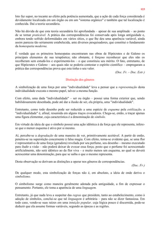 123
Isto faz supor, no tocante ao efeito pela potência aumentada, que a ação de cada força considerada é
devidamente localizada em um órgão ou em um "sistema orgânico" e também que tal localização é
conhecida. Daí a teoria secundária.
Não há dúvida de que esta teoria secundária foi aprofundada – apesar de sua amplitude – ao ponto
de se tornar praticável. A prática das correspondências foi conservada após longa antiguidade e,
embora tendo sofrido deformidades em vários sítios, o que lhe deu uma aparência variável, ainda
assim pareceu tão seriamente estabelecida, ante diversos pesquisadores, que constitui o fundamento
da homeopatia moderna.
É verdade que os primeiros homeopatas encontraram nas obras de Hipócrates e de Galeno os
principais elementos de sua terapêutica; não obstante, é forçoso reconhecer que eles não os
recolheram sem estudá-los e experimentá-los – o que constituiu seu mérito. O fato, entretanto, de
que Hipócrates e Galeno – aos quais não se poderia contestar o espírito científico – empregaram a
prática das correspondências prova que esta tinha o seu valor.
(Doc. Fr. – Doc. Estr.)
Distinção dos gêneros
A simbolização de uma força por uma "individualidade" leva a pensar que a representação desta
individualidade executa o mesmo papel, talvez a mesma função.
Com efeito, uma dada "individualidade" – ser ou órgão – possui uma forma exterior que, sendo
habilidosamente desenhada, pode até dar a ilusão de ser, ela própria, uma "individualidade".
Entretanto, como todo desenho pode ser reduzido a uma espécie de esquema pela estilização, a
"individualidade" é, afinal, resumida em alguns traços evocadores. Chega-se, então, a traçar apenas
uma figura elementar, cuja característica é a denominação de símbolo.
Em virtude da ideia de que o símbolo possui uma ação idêntica à da força que ele representa, infere-
se que o menor esquema é ativo por si mesmo.
Aí, percebe-se a degradação de uma maneira de ver, primitivamente aceitável. A partir de então,
penetra-se na superstição concernente à falsa magia. Com efeito, torna-se evidente que, se uma flor
é representativa de uma força (geradora) revelada por seu perfume, seu desenho – mesmo executado
para iludir a visão – não poderá deixar de evocar essa força; posto que o perfume foi acrescentado
artificialmente, não será idêntico ao da flor viva – e muito menos um esquema, ao qual se deverá
acrescentar uma denominação, para que se saiba o que o mesmo representa.
Desta observação se derivam as distinções a operar nos gêneros de correspondências.
(Doc. Fr.)
De qualquer modo, esta simbolização de forças não é, em absoluto, a ideia de onde deriva o
simbolismo.
O simbolismo surge como maneira geralmente adotada pela antiguidade, a fim de expressar o
pensamento. Portanto, ele toma a aparência de uma linguagem.
Entretanto, já que nada leva a suspeitar das regras que presidem, tanto ao estabelecimento, como à
adoção de símbolos, conclui-se que tal linguagem é arbitrária – para não se dizer fantasiosa. Em
todo caso, vendo-se suas raízes em uma intuição popular, cuja lógica pouco é discernida, pode-se
deduzir que ela assume formas variáveis, segundo as épocas e as regiões.
 