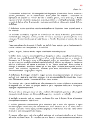 124
(Pesq. Arq.)
Evidentemente, o simbolismo foi empregado como linguagem, porém com o fito de acumular e
resumir pensamentos, não de desenvolvê-los. Neste ponto, ele responde à necessidade de
representar um conjunto de "coisas" por um só símbolo gráfico, coisas estas que, se fossem
expostas, levariam o raciocínio a dispersar-se: assim, a química se vê obrigada a empregar símbolos
e, quanto à álgebra, afinal de contas não é mais que um método de cálculo, com a ajuda de letras
simbólicas.
O simbolismo permite generalizar; quando empregado como linguagem, esta é generalizadora, se
não universal.
Em resultado, os símbolos só podem ser estabelecidos em virtude da tendência generalizadora
manifestada pela inteligência humana, portanto, em vista da faculdade de generalização que possui
o intelecto. Os símbolos só podem proceder do que os filósofos denominam o "domínio das ideias
gerais".
Esta constatação conduz à seguinte definição: um símbolo é uma metáfora que se fundamenta sobre
a razão e encontra sua correspondência na realidade.
Quanto à Alegoria, consiste em uma simples alusão a uma realidade qualquer.
O símbolo é uma metáfora, em outras palavras, o transporte do sentido adequado de uma expressão
intelectual para o sentido figurado. O termo metáfora provém da retórica; trata-se, no entanto, de
linguagem, isto é, da maneira como as ideias pessoais podem ser transmitidas a outrem. Para o
escritor, o processo metafórico tem início na simbolização da ideia por um substantivo (comum ou
próprio), prosseguindo até ganhar a amplitude de um "sistema mitológico". Para o artista, o
emprego da metáfora – a qual tem sempre que ser uma figura – começa pelo esquema gráfico e
termina pela construção arquitetônica, passando pelas fases intermediárias: ornamentação,
estatuária e também a disposição do conjunto.
A simbolização da ideia pelo substantivo ou pelo esquema possui necessariamente um fundamento
racional, sem o que seria pura tolice, arriscando-se a ser compreendida tão-somente pelo próprio
autor. No entanto, a questão é comunicar tal ideia a outras pessoas.
Ê no emprego, para expressar as ideias, de substantivos que não tenham relação com as mesmas ou
de esquemas que são sinais de qualquer aparência que a linguagem simbólica se distingue da
linguagem simplesmente retórica.
Assim, ao falar de uma águia ou de um leão, a metáfora não se aplica à águia ou ao leão em geral,
mas a determinada águia e a um determinado leão, precisos e existentes na realidade.
A realidade, no entanto, pode ser concreta ou abstrata. Em geral é abstrata, já que a linguagem
empregada tem um caráter generalizador.
O esquema, possuindo o mesmo valor que o substantivo para o artista, não representa o objeto
metafórico (objeto simbolizado), mas unicamente suas linhas diretrizes, isto é, sua norma. Pode-se
conceber toda norma como a figura geométrica empregada pela Natureza, para dar a forma exterior
do objeto (e também sua construção interna).
O esquema gráfico parece mais relacionado à ideia, que o é o substantivo (embora a raiz deste o
seja muito próxima). Porque, fica entendido que, se a Natureza emprega certas normas geométricas
 