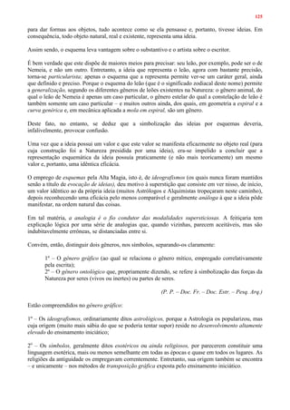 125
para dar formas aos objetos, tudo acontece como se ela pensasse e, portanto, tivesse ideias. Em
consequência, todo objeto natural, real e existente, representa uma ideia.
Assim sendo, o esquema leva vantagem sobre o substantivo e o artista sobre o escritor.
É bem verdade que este dispõe de maiores meios para precisar: seu leão, por exemplo, pode ser o de
Nemeia, e não um outro. Entretanto, a ideia que representa o leão, agora com bastante precisão,
torna-se particularista; apenas o esquema que a representa permite ver-se um caráter geral, ainda
que definido e preciso. Porque o esquema do leão (que é o significado zodiacal deste nome) permite
a generalização, segundo os diferentes gêneros de leões existentes na Natureza: o gênero animal, do
qual o leão de Nemeia é apenas um caso particular, o gênero estelar do qual a constelação de leão é
também somente um caso particular – e muitos outros ainda, dos quais, em geometria a espiral e a
curva genérica e, em mecânica aplicada a mola em espiral, são um gênero.
Deste fato, no entanto, se deduz que a simbolização das ideias por esquemas deveria,
infalivelmente, provocar confusão.
Uma vez que a ideia possui um valor e que este valor se manifesta eficazmente no objeto real (para
cuja construção foi a Natureza presidida por uma ideia), era-se impelido a concluir que a
representação esquemática da ideia possuía praticamente (e não mais teoricamente) um mesmo
valor e, portanto, uma idêntica eficácia.
O emprego de esquemas pela Alta Magia, isto é, de ideografismos (os quais nunca foram mantidos
senão a título de evocação de ideias), deu motivo à superstição que consiste em ver nisso, de início,
um valor idêntico ao da própria ideia (muitos Astrólogos e Alquimistas tropeçaram neste caminho),
depois reconhecendo uma eficácia pelo menos comparável e geralmente análoga à que a ideia pôde
manifestar, na ordem natural das coisas.
Em tal matéria, a analogia é o fio condutor das modalidades supersticiosas. A feitiçaria tem
explicação lógica por uma série de analogias que, quando vizinhas, parecem aceitáveis, mas são
indubitavelmente errôneas, se distanciadas entre si.
Convém, então, distinguir dois gêneros, nos símbolos, separando-os claramente:
1º – O gênero gráfico (ao qual se relaciona o gênero mítico, empregado correlativamente
pela escrita);
2º – O gênero ontológico que, propriamente dizendo, se refere à simbolização das forças da
Natureza por seres (vivos ou inertes) ou partes de seres.
(P. P. – Doc. Fr. – Doc. Estr. – Pesq. Arq.)
Estão compreendidos no gênero gráfico:
1º – Os ideografismos, ordinariamente ditos astrológicos, porque a Astrologia os popularizou, mas
cuja origem (muito mais sábia do que se poderia tentar supor) reside no desenvolvimento altamente
elevado do ensinamento iniciático;
2o
– Os símbolos, geralmente ditos esotéricos ou ainda religiosos, por parecerem constituir uma
linguagem esotérica, mais ou menos semelhante em todas as épocas e quase em todos os lugares. As
religiões da antiguidade os empregavam correntemente. Entretanto, sua origem também se encontra
– e unicamente – nos métodos de transposição gráfica exposta pelo ensinamento iniciático.
 