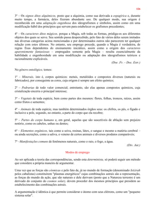 126
3º – Os signos ditos alquímicos, posto que a alquimia, como sua derivada a espagírica e, durante
muito tempo, a farmácia, deles fizeram abundante uso. De qualquer modo, sua origem é
reconhecida em uma adaptação engenhosa dos ideografismos e símbolos, assim como em uma
modificação hábil dos princípios que servem para estabelecer os grafismos precedentes;
4º – Os caracteres ditos mágicos, porque a Magia, sob todas as formas, pródiga-os aos diferentes
objetos dos quais se serve. Seu sentido passa despercebido, pelo fato de vários deles serem imitados
nas diversas categorias acima mencionadas e por determinados outros não parecerem ter qualquer
relação com estes últimos. No entanto, seu emprego procede, quando a Magia é verdadeira, de
regras fixas dependentes do ensinamento iniciático, assim como a origem dos caracteres
aparentemente fantasiosas – empregados somente pela Magia – resulta essencialmente da
habilidade e engenhosidade em uma modificação ou adaptação dos ideografismos teóricos e
racionalmente explicáveis.
(Doc .Fr. – Doc. Estr.)
No gênero ontológico, temos:
1º – Minerais, isto é, corpos químicos: metais, metalóides e compostos diversos (naturais ou
fabricados), por conseguinte as cores, cuja origem é sempre um efeito químico;
2º – Pedrarias de todo valor comercial; entretanto, são elas apenas compostos químicos, cuja
cristalização encerra o principal interesse;
3º – Vegetais de toda espécie, bem como partes dos mesmos: flores, folhas, troncos, raízes, assim
como frutos e sementes;
4º – Animais de toda espécie, mas também determinados órgãos seus: os chifres, os pés, o fígado e
inclusive a pele, segundo, no entanto, a parte do corpo que ela recobre;
5º – Partes do corpo humano e, em geral, aquelas que são suscetíveis de ablação sem prejuízo
notório, como os cabelos, unhas ou dentes;
6º – Elementos orgânicos, tais como a seiva, resinas, látex, o sangue e mesmo a matéria cerebral –
ou ainda secreções, como a saliva, o veneno de certos animais e diversos produtos comparáveis;
7º –Manifestações comuns de fenômenos naturais, como o raio, o fogo, a água.
(Div. Aut.)
Modos de emprego
Ao ser aplicada a teoria das correspondências, sendo esta determinista, só poderá seguir um método
que considere a própria maneira de argumentar.
Uma vez que as forças são cósmicas e pelo fato de, já no mundo de formação (denominado Ietzirah
pelos cabalistas) constituírem "plasmas energéticos" cujas combinações astrais são a representação,
as forças do mundo da ação, que são naturais e dele derivam (posto que a Natureza terrestre é um
derivado do conjunto do cosmos solar), devem proceder dos mesmos princípios que presidem ao
estabelecimento das combinações astrais.
A argumentação é idêntica à que permite considerar o átomo com seus elétrons, como um "pequeno
sistema solar".
 