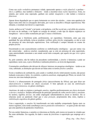 128
Como sua razão verdadeira permanece velada, aparecendo apenas a razão plausível, o profano –
isto é, o público, mas também o feiticeiro – tende a encontrar nisso razões hipotéticas. Estas, no
entanto, por serem uma suposição, ganham um caráter imaginário e não tardam a tornar-se
falaciosas.
Apesar dessa degradação que se opera lentamente no correr dos séculos – como uma aparência de
lógica reata entre elas as concepções derivadas, por vezes se descobre a filiação supersticiosa. Não
obstante, o resultado inevitável é a superstição.
Assim, atribui-se tal "virtude" a tal metal, a tal pedraria, e tal flor ou tal raiz, a tal chifre de carneiro,
de touro ou de antílope, e tal fígado ou coração de animal, a todo tipo de objetos orgânicos ou
inorgânicos – sem se saber exatamente por quê. E nasce o fetichismo.
É verdade que o fetichismo pode, perfeitamente, ser espontâneo. Entretanto, antes que esta
qualidade lhe seja atribuída, torna-se prudente verificar, pelos fetiches empregados, se não se está
em presença de uma derivação supersticiosa. Esta verificação é sempre baseada no exame do
próprio fetiche.
Encontrando-se este essencialmente conforme as simbolizações ontológicas – que por outras vias
são conservadas – pode-se concluir, ousadamente, que se está em presença de uma superstição,
cujas anterioridades remontam a um estado social mais avançado, que aquele em que vive o povo
fetichista.
Se, pelo contrário, não há indício da precedente conformidade, o fetiche é fantasiosa e pode ser
espontâneo; neste caso, o povo fetichista é realmente primitivo, ao invés de degenerado.
Constatações semelhantes não deixam de oferecer interesse em pesquisas etnológicas – tendo-se em
vista, sobretudo, as distinções que devem ser feitas entre os termos fetiche e amuleto.
Existe a tendência de confundi-los, pois sendo o vocábulo fetiche relativamente recente, não possui
tradução exata para o latim. Ao contrário, a palavra amuletum, empregada por Plínio, no século I de
nossa era, tem uma tradução precisa.
Fetiche é o afrancesamento do português feitiço (provavelmente da África), que quer dizer um
objeto-feiticeiro e também um objeto encantado. É bem aplicado ao caso da simbolização
espontânea e fantasiosa, no gênero ontológico.
Amuletum, de onde se originou o português amuleto, significa preferentemente um objeto destinado
a desviar o malefício. Simples deformação do particípio passado do verbo amoliri (isto é, amolitum,
no neutro), significa desviar, era então empregado subentendendo-se fatum (o destino). Ele se
relaciona assim ao pantáculo ritual que é uma proteção, propriamente dita; nisto, implica a
simbolização engenhosa do gênero gráfico.
Com a superstição, o amuleto foi transformado em toda medalha comportando figuras mais ou
menos regulares, nisto tendo semelhança com os pantáculos talismânicos – os quais já não são mais
que uma aparência de pantáculos ritualísticos.
Por seu caráter fantasiosa, o amuleto se relacionou ao fetiche, pelo menos no tocante às virtudes que
lhe eram atribuídas. Em seguida, foi dado o nome de fetichismo à superstição que emprega um e
outro.
(Pesq. Arq. – Doc. Part.)
 