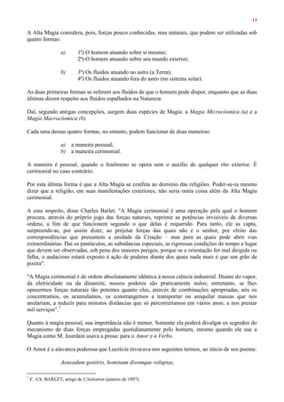 13
A Alta Magia considera, pois, forças pouco conhecidas, mas naturais, que podem ser utilizadas sob
quatro formas:
a) 1ª) O homem atuando sobre si mesmo;
2ª) O homem atuando sobre seu mundo exterior;
b) 3ª) Os fluidos atuando no astro (a Terra);
4ª) Os fluidos atuando fora do astro (no sistema solar).
As duas primeiras formas se referem aos fluidos de que o homem pode dispor, enquanto que as duas
últimas dizem respeito aos fluidos espalhados na Natureza.
Daí, segundo antigas concepções, surgem duas espécies de Magia: a Magia Microcósmica (a) e a
Magia Macrocósmica (b).
Cada uma dessas quatro formas, no entanto, podem funcionar de duas maneiras:
a) a maneira pessoal;
b) a maneira cerimonial.
A maneira é pessoal, quando o fenômeno se opera sem o auxílio de qualquer rito exterior. É
cerimonial no caso contrário.
Por esta última forma é que a Alta Magia se confina ao domínio das religiões. Poder-se-ia mesmo
dizer que a religião, em suas manifestações exteriores, não seria outra coisa além da Alta Magia
cerimonial.
A esse respeito, disse Charles Barlet: "A Magia cerimonial é uma operação pela qual o homem
procura, através do próprio jogo das forças naturais, reprimir as potências invisíveis de diversas
ordens, a fim de que funcionem segundo o que delas é requerido. Para tanto, ele as capta,
surpreende-as, por assim dizer, ao projetar forças das quais não é o senhor, por efeito das
correspondências que presumem a unidade da Criação – mas para as quais pode abrir vias
extraordinárias. Daí os pantáculos, as substâncias especiais, as rigorosas condições de tempo e lugar
que devem ser observadas, sob pena dos maiores perigos, porque se a orientação for mal dirigida ou
falha, o audacioso estará exposto à ação de poderes diante dos quais nada mais é que um grão de
poeira".
"A Magia cerimonial é de ordem absolutamente idêntica à nossa ciência industrial. Diante do vapor,
da eletricidade ou da dinamite, nossos poderes são praticamente nulos; entretanto, se lhes
opusermos forças naturais tão potentes quanto eles, através de combinações apropriadas, nós os
concentramos, os acumulamos, os constrangemos a transportar ou aniquilar massas que nos
anulariam, a reduzir para minutos distâncias que só percorreríamos em vários anos; a nos prestar
mil serviços".7
Quanto à magia pessoal, sua importância não é menor. Somente ela poderá divulgar os segredos do
mecanismo de duas forças empregadas quotidianamente pelo homem, mesmo quando ele use a
Magia como M. Jourdain usava a prosa: para o Amor e o Verbo.
O Amor é a alavanca poderosa que Lucrécia invocava nos seguintes termos, ao início de seu poema:
Aeneadum genitrix, hominum divomque voluptas,
7
F. -Ch. BARLET, artigo de L'lnitíatton (janeiro de 1897).
 