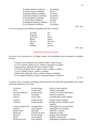 137
O nenúfar (planta) é emblema da caridade.
A oliveira (ramo) é emblema da paz.
A palmeira (folha) é emblema da vitória.
A parietária (planta) é emblema da pobreza.
O resedá (planta) é emblema da doçura.
A roseira (flor) é emblema do amor.
O sabugueiro (planta) é emblema do zelo.
O trevo (planta) é emblema do ternário.
(Div. Aut.)
As árvores possuem um simbolismo planetário que lhes é especial:
Carvalho Sol
Nogueira Lua
Azevinho Marte
Bétula Júpiter
Oliveira Mercúrio
Mirta Vênus
Pinheiro Saturno
(Div. Aut.)
Propriedades mágicas das plantas
As plantas ditas fundamentais em Magia comum são consideradas como possuindo as seguintes
Virtudes:
A Sempre-noiva, planta do Sol, confere o ardor e vigor do amor.
A Crista-marinha, planta da Lua, confere a segurança em viagem.
O Quinquefólio, planta de Mercúrio, confere o saber.
A Verbena, planta de Vênus, confere o amor, a alegria, o talento.
A Arnica, planta de Marte, confere a coragem.
O Meimendro, planta de Júpiter, confere a alegria e sabedoria.
O Feto, planta de Saturno, confere a força para afastar os Espíritos.
(A. Gr.)
As plantas ditas secundárias em Magia comum possuem, por outro lado, propriedades que se pode
considerar tradicionais. Eis a lista:
Agrimônia levada consigo afasta os maus espíritos.
Aloés em decocção facilita a concepção.
Amaranto (flor de) levada consigo confere o favor dos importantes.
Amêndoa mastigada beneficia a potência.
Amieiro como vareta excelente para varetas mágicas.
Angélica levada consigo protege contra a sedução.
Artemísia levada consigo protege contra os feitiços e maus
espíritos.
Aveleira (madeira de) em pedacinhos empregada na procura de fontes.
Asfôdelo como baqueta empregado nas evocações.
Bambu negro queimado substituir a verbena.
Beldroega colocada na cama afugenta as visões.
Betônica levada consigo protege contra bruxarias.
Bétula como perfume afugenta a melancolia.
Briônia (raiz de) como perfume empregada em algumas cerimônias.
 