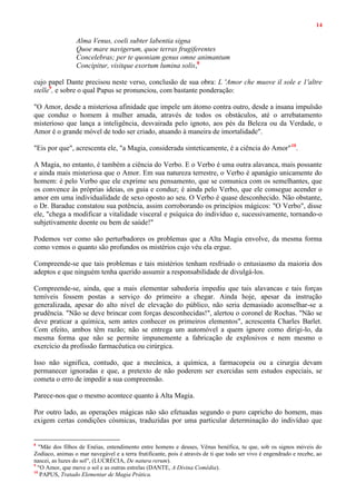 14
Alma Venus, coeli subter labentia signa
Quoe mare navigerum, quoe terras frugiferentes
Concelebras; per te quoniam genus omne animantum
Concipitur, visitque exortum lumina solis,8
cujo papel Dante precisou neste verso, conclusão de sua obra: L 'Amor che muove il sole e 1'altre
stelle9
, e sobre o qual Papus se pronunciou, com bastante ponderação:
"O Amor, desde a misteriosa afinidade que impele um átomo contra outro, desde a insana impulsão
que conduz o homem à mulher amada, através de todos os obstáculos, até o arrebatamento
misterioso que lança a inteligência, desvairada pelo ignoto, aos pés da Beleza ou da Verdade, o
Amor é o grande móvel de todo ser criado, atuando à maneira de imortalidade".
"Eis por que", acrescenta ele, "a Magia, considerada sinteticamente, é a ciência do Amor"10
.
A Magia, no entanto, é também a ciência do Verbo. E o Verbo é uma outra alavanca, mais possante
e ainda mais misteriosa que o Amor. Em sua natureza terrestre, o Verbo é apanágio unicamente do
homem: é pelo Verbo que ele exprime seu pensamento, que se comunica com os semelhantes, que
os convence às próprias ideias, os guia e conduz; é ainda pelo Verbo, que ele consegue acender o
amor em uma individualidade de sexo oposto ao seu. O Verbo é quase desconhecido. Não obstante,
o Dr. Baraduc constatou sua potência, assim corroborando os princípios mágicos: "O Verbo", disse
ele, "chega a modificar a vitalidade visceral e psíquica do indivíduo e, sucessivamente, tornando-o
subjetivamente doente ou bem de saúde!"
Podemos ver como são perturbadores os problemas que a Alta Magia envolve, da mesma forma
como vemos o quanto são profundos os mistérios cujo véu ela ergue.
Compreende-se que tais problemas e tais mistérios tenham resfriado o entusiasmo da maioria dos
adeptos e que ninguém tenha querido assumir a responsabilidade de divulgá-los.
Compreende-se, ainda, que a mais elementar sabedoria impediu que tais alavancas e tais forças
temíveis fossem postas a serviço do primeiro a chegar. Ainda hoje, apesar da instrução
generalizada, apesar do alto nível de elevação do público, não seria demasiado aconselhar-se a
prudência. "Não se deve brincar com forças desconhecidas!", alertou o coronel de Rochas. "Não se
deve praticar a química, sem antes conhecer os primeiros elementos", acrescenta Charles Barlet.
Com efeito, ambos têm razão; não se entrega um automóvel a quem ignore como dirigi-lo, da
mesma forma que não se permite impunemente a fabricação de explosivos e nem mesmo o
exercício da profissão farmacêutica ou cirúrgica.
Isso não significa, contudo, que a mecânica, a química, a farmacopeia ou a cirurgia devam
permanecer ignoradas e que, a pretexto de não poderem ser exercidas sem estudos especiais, se
cometa o erro de impedir a sua compreensão.
Parece-nos que o mesmo acontece quanto à Alta Magia.
Por outro lado, as operações mágicas não são efetuadas segundo o puro capricho do homem, mas
exigem certas condições cósmicas, traduzidas por uma particular determinação do indivíduo que
8
"Mãe dos filhos de Enéias, entendimento entre homens e deuses, Vênus benéfica, tu que, sob os signos móveis do
Zodíaco, animas o mar navegável e a terra frutificante, pois é através de ti que todo ser vivo é engendrado e recebe, ao
nascei, as luzes do sol", (LUCRÉCIA, De natura rerum).
9
"O Amor, que move o sol e as outras estrelas (DANTE, A Divina Comédia).
10
PAPUS, Tratado Elementar de Magia Prática.
 