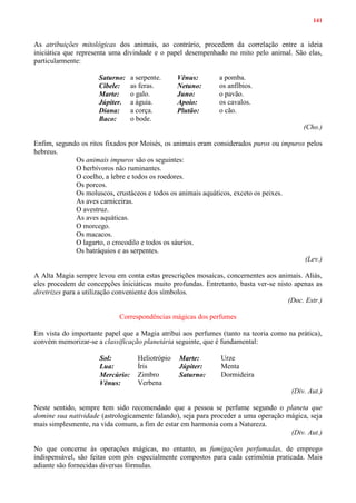 141
As atribuições mitológicas dos animais, ao contrário, procedem da correlação entre a ideia
iniciática que representa uma divindade e o papel desempenhado no mito pelo animal. São elas,
particularmente:
Saturno: a serpente. Vênus: a pomba.
Cibele: as feras. Netuno: os anfíbios.
Marte: o galo. Juno: o pavão.
Júpiter. a águia. Apoio: os cavalos.
Diana: a corça. Plutão: o cão.
Baco: o bode.
(Cho.)
Enfim, segundo os ritos fixados por Moisés, os animais eram considerados puros ou impuros pelos
hebreus.
Os animais impuros são os seguintes:
O herbívoros não ruminantes.
O coelho, a lebre e todos os roedores.
Os porcos.
Os moluscos, crustáceos e todos os animais aquáticos, exceto os peixes.
As aves carniceiras.
O avestruz.
As aves aquáticas.
O morcego.
Os macacos.
O lagarto, o crocodilo e todos os sáurios.
Os batráquios e as serpentes.
(Lev.)
A Alta Magia sempre levou em conta estas prescrições mosaicas, concernentes aos animais. Aliás,
eles procedem de concepções iniciáticas muito profundas. Entretanto, basta ver-se nisto apenas as
diretrizes para a utilização conveniente dos símbolos.
(Doc. Estr.)
Correspondências mágicas dos perfumes
Em vista do importante papel que a Magia atribui aos perfumes (tanto na teoria como na prática),
convém memorizar-se a classificação planetária seguinte, que é fundamental:
Sol: Heliotrópio Marte: Urze
Lua: Íris Júpiter: Menta
Mercúrio: Zimbro Saturno: Dormideira
Vênus: Verbena
(Div. Aut.)
Neste sentido, sempre tem sido recomendado que a pessoa se perfume segundo o planeta que
domine sua natividade (astrologicamente falando), seja para proceder a uma operação mágica, seja
mais simplesmente, na vida comum, a fim de estar em harmonia com a Natureza.
(Div. Aut.)
No que concerne às operações mágicas, no entanto, as fumigações perfumadas, de emprego
indispensável, são feitas com pós especialmente compostos para cada cerimônia praticada. Mais
adiante são fornecidas diversas fórmulas.
 