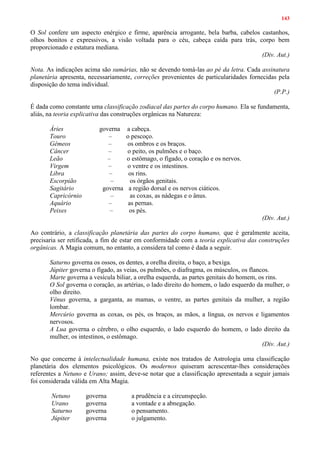 143
O Sol confere um aspecto enérgico e firme, aparência arrogante, bela barba, cabelos castanhos,
olhos bonitos e expressivos, a visão voltada para o céu, cabeça caída para trás, corpo bem
proporcionado e estatura mediana.
(Div. Aut.)
Nota. As indicações acima são sumárias, não se devendo tomá-las ao pé da letra. Cada assinatura
planetária apresenta, necessariamente, correções provenientes de particularidades fornecidas pela
disposição do tema individual.
(P.P.)
É dada como constante uma classificação zodiacal das partes do corpo humano. Ela se fundamenta,
aliás, na teoria explicativa das construções orgânicas na Natureza:
Áries governa a cabeça.
Touro – o pescoço.
Gêmeos – os ombros e os braços.
Câncer – o peito, os pulmões e o baço.
Leão – o estômago, o fígado, o coração e os nervos.
Virgem – o ventre e os intestinos.
Libra – os rins.
Escorpião – os órgãos genitais.
Sagitário governa a região dorsal e os nervos ciáticos.
Capricórnio – as coxas, as nádegas e o ânus.
Aquário – as pernas.
Peixes – os pés.
(Div. Aut.)
Ao contrário, a classificação planetária das partes do corpo humano, que é geralmente aceita,
precisaria ser retificada, a fim de estar em conformidade com a teoria explicativa das construções
orgânicas. A Magia comum, no entanto, a considera tal como é dada a seguir.
Saturno governa os ossos, os dentes, a orelha direita, o baço, a bexiga.
Júpiter governa o fígado, as veias, os pulmões, o diafragma, os músculos, os flancos.
Marte governa a vesícula biliar, a orelha esquerda, as partes genitais do homem, os rins.
O Sol governa o coração, as artérias, o lado direito do homem, o lado esquerdo da mulher, o
olho direito.
Vênus governa, a garganta, as mamas, o ventre, as partes genitais da mulher, a região
lombar.
Mercúrio governa as coxas, os pés, os braços, as mãos, a língua, os nervos e ligamentos
nervosos.
A Lua governa o cérebro, o olho esquerdo, o lado esquerdo do homem, o lado direito da
mulher, os intestinos, o estômago.
(Div. Aut.)
No que concerne à intelectualidade humana, existe nos tratados de Astrologia uma classificação
planetária dos elementos psicológicos. Os modernos quiseram acrescentar-lhes considerações
referentes a Netuno e Urano; assim, deve-se notar que a classificação apresentada a seguir jamais
foi considerada válida em Alta Magia.
Netuno governa a prudência e a circunspeção.
Urano governa a vontade e a abnegação.
Saturno governa o pensamento.
Júpiter governa o julgamento.
 