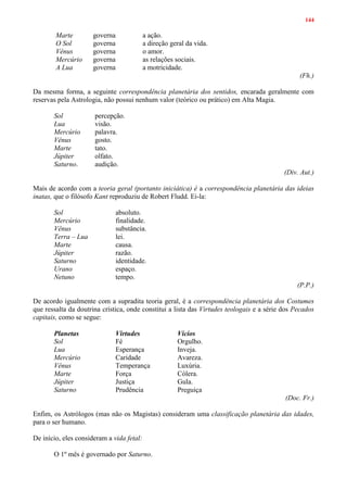 144
Marte governa a ação.
O Sol governa a direção geral da vida.
Vênus governa o amor.
Mercúrio governa as relações sociais.
A Lua governa a motricidade.
(Fh.)
Da mesma forma, a seguinte correspondência planetária dos sentidos, encarada geralmente com
reservas pela Astrologia, não possui nenhum valor (teórico ou prático) em Alta Magia.
Sol percepção.
Lua visão.
Mercúrio palavra.
Vênus gosto.
Marte tato.
Júpiter olfato.
Saturno. audição.
(Div. Aut.)
Mais de acordo com a teoria geral (portanto iniciática) é a correspondência planetária das ideias
inatas, que o filósofo Kant reproduziu de Robert Fludd. Ei-la:
Sol absoluto.
Mercúrio finalidade.
Vênus substância.
Terra – Lua lei.
Marte causa.
Júpiter razão.
Saturno identidade.
Urano espaço.
Netuno tempo.
(P.P.)
De acordo igualmente com a supradita teoria geral, é a correspondência planetária dos Costumes
que ressalta da doutrina crística, onde constitui a lista das Virtudes teologais e a série dos Pecados
capitais, como se segue:
Planetas Virtudes Vícios
Sol Fé Orgulho.
Lua Esperança Inveja.
Mercúrio Caridade Avareza.
Vênus Temperança Luxúria.
Marte Força Cólera.
Júpiter Justiça Gula.
Saturno Prudência Preguiça
(Doc. Fr.)
Enfim, os Astrólogos (mas não os Magistas) consideram uma classificação planetária das idades,
para o ser humano.
De início, eles consideram a vida fetal:
O 1º mês é governado por Saturno.
 