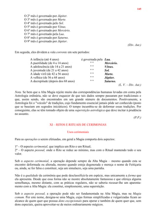 145
O 2º mês é governado por Júpiter.
O 3º mês é governado por Marte.
O 4º mês é governado pelo Sol.
O 5º mês é governado por Vênus.
O 6º mês é governado por Mercúrio.
O 7º mês é governado pela Lua.
O 8º mês é governado por Saturno.
O 9º mês é governado por Júpiter.
(Div. Aut.)
Em seguida, eles dividem a vida corrente em sete períodos:
A infância (até 4 anos) é governada pela Lua.
A puerilidade (de 4 a 14 anos) " " Mercúrio.
A adolescência (de 14 a 21 anos) " " Vênus.
A juventude (de 21 a 42 anos) " " Sol.
A idade viril (de 42 a 56 anos) " " Marte.
A velhice (de 56 a 68 anos) " " Júpiter.
A decrepitude (depois dos 68 anos) " " Saturno.
(L. V. – Div. Aut.)
Nota. Se bem que a Alta Magia rejeite muito das correspondências humanas levadas em conta pela
Astrologia ordinária, não se deve esquecer de que tais dados sempre passaram por tradicionais e
que, assim sendo, são encontrados em um grande número de documentos. Positivamente, a
Astrologia foi o "veículo" de tradições, cujo fundamento essencial jamais pôde ser conhecido (posto
que se baseiam em segredos iniciáticos). O tempo incumbiu-se de deformar essas tradições. Por
conseguinte, elas se têm tomado objeto de uma superstição astrológica que deve incitar à prudência
no assunto.
(P.P.)
XI – RITOS E RITUAIS DE CERIMONIAS
Usos cerimoniais
Para as operações a serem efetuadas, em geral a Magia comporta dois aspectos:
1º – O aspecto cerimonial, que implica um Rito e um Ritual;
2º – O aspecto pessoal, onde o Rito se reduz ao mínimo, mas com o Ritual mantendo todo o seu
valor.
Sob o aspecto cerimonial, a operação depende sempre da Alta Magia – mesmo quando esta se
encontre deformada ou alterada, mesmo quando esteja degenerada e mereça o nome de Feitiçaria
ou, ainda, se for falsa e constituir, seja um simulacro, seja uma paródia.
Não é a qualidade da cerimônia que pode desclassificá-la em espécie, mas unicamente a forma que
ela apresenta. Desde que essa forma não se mostre absolutamente fantasiosa e que ofereça alguma
semelhança, mesmo distante, com as práticas regulares, não se saberia recusar-lhe um aparenta-
mento com a Alta Magia: ela constitui, simplesmente, uma superstição.
Sob o aspecto pessoal, a operação pode não ser fundamentada na Alta Magia, mas na Magia
comum. Por este nome, designa-se uma Magia, cujas formas simplificadas e vulgarizadas ficam ao
alcance de quem quer que possua dons excepcionais para operar e também de quem quer que, sem
dons especiais, queira aproveitar-se de meios ordinariamente mágicos.
 