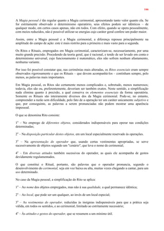146
A Magia pessoal é tão regular quanto a Magia cerimonial, apresentando tanto valor quanto ela. Se
for estritamente observado o determinismo operatório, seus efeitos podem ser idênticos – de
qualquer modo, em certos casos apenas, não em todos. Com efeito, quando se opera pessoalmente,
com meios reduzidos, não é possível utilizar-se energias cujo caráter geral confere um poder maior.
Assim, entre a Magia pessoal e a Magia cerimonial, a diferença repousa principalmente na
amplitude do campo de ação: este é mais restrito para a primeira e mais vasto para a segunda.
Os Ritos e Rituais, empregados em Magia cerimonial, caracterizam-se, necessariamente, por uma
muito grande precisão. Procedendo da teoria geral, que é racional, e tendo de ser levado em conta o
determinismo universal, cujo funcionamento é matemático, eles não sofrem nenhum afastamento,
nenhuma variante.
Por isso foi possível constatar que, nas cerimônias mais alteradas, os Ritos essenciais eram sempre
observados rigorosamente e que os Rituais – que devem acompanhá-los – continham sempre, pelo
menos, as palavras mais importantes.
Em Magia pessoal, os Ritos são certamente menos complicados e, sobretudo, menos numerosos;
todavia, eles são ou, preferentemente, deveriam ser também exatos. Neste sentido, a simplificação
nada elimina quanto à precisão, a qual conserva os elementos essenciais da forma operatória.
Somente os Rituais são inteiramente diversos dos da Magia cerimonial. Pode-se, no entanto,
compreender a razão sem dificuldade, pelo fato de a operação ter um caráter unicamente subjetivo e
que, por conseguinte, as palavras a serem pronunciadas não podem mostrar uma aparência
impessoal.
O que se denomina Rito consiste:
1o
– No emprego de diferentes objetos, considerados indispensáveis para operar nas condições
determinadas;
2o
– Na disposição particular destes objetos, em um local especialmente reservado às operações.
3o
– Na apresentação do operador que, usando certas vestimentas apropriadas, se serve
sucessivamente de objetos segundo um "cenário", que leva o nome de cerimonial;
4o
– Em diversas atitudes também sucessivas do operador, as quais ele acompanha de gestos
devidamente regulamentados.
O que constitui o Ritual, portanto, são palavras que o operador pronuncia, segundo o
desenvolvimento do cerimonial, seja em voz baixa ou alta, muitas vezes chegando a cantar, para um
uso determinado.
No caso da Magia pessoal, a simplificação do Rito se aplica:
1o
– Ao nome dos objetos empregados, mas não à sua qualidade, a qual permanece idêntica;
2o
– Ao local, que pode ser um qualquer, ao invés de um local especial;
3o
– As vestimentas do operador, reduzidas às insígnias indispensáveis para que a prática seja
válida, em todos os sentidos, e ao cerimonial, limitado ao estritamente necessário;
4o
– Às atitudes e gestos do operador, que se resumem a um mínimo útil.
 