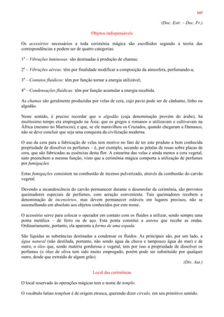147
(Doc. Estr. – Doc. Fr.)
Objetos indispensáveis
Os acessórios necessários a toda cerimônia mágica são escolhidos segundo a teoria das
correspondências e podem ser de quatro categorias:
1a
– Vibrações luminosas: são destinadas à produção de chamas;
2a
– Vibrações aéreas: têm por finalidade modificar a composição da atmosfera, perfumando-a;
3a
– Contatos fluídicos: têm por função tornar a energia utilizável;
4a
– Condensações fluídicas: têm por função acumular a energia recebida.
As chamas são geralmente produzidas por velas de cera, cujo pavio pode ser de cânhamo, linho ou
algodão.
Neste sentido, é preciso recordar que o algodão (cuja denominação provém do árabe), há
muitíssimo tempo era empregado na Ásia; que os gregos e romanos o utilizavam e cultivavam na
África (mesmo no Marrocos); e que, se ele maravilhou os Cruzados, quando chegaram a Damasco,
não se deve concluir que seja uma conquista da civilização moderna.
O uso da cera para a fabricação de velas tem motivo no fato de ter este produto a bem conhecida
propriedade de dissolver os perfumes – é, por exemplo, secando as pétalas de rosas sobre placas de
cera, que são fabricadas as essências desta flor. A estearina das velas e ainda menos a cera vegetal,
nato preenchem a mesma função, visto que a cerimônia mágica comporta a utilização de perfumes
por fumigações.
Estas fumigações consistem na combustão de incenso pulverizado, através da combustão do carvão
vegetal.
Devendo a incandescência do carvão permanecer durante o desenrolar da cerimônia, são previstos
queimadores especiais de perfumes, com aeração conveniente. Tais queimadores recebem a
denominação de incensórios, mas devem permanecer estáveis em lugares precisos, não se
assemelhando em absoluto aos objetos conhecidos por este nome.
O acessório serve para colocar o operador em contato com os fluidos a utilizar, sendo sempre uma
ponta metálica – de ferro ou de aço. Esta ponta constitui a antena que recebe as ondas.
Ordinariamente, portanto, ela aparenta a forma de uma espada.
São líquidas as substâncias destinadas a condensar os fluidos. As principais são, por um lado, a
água natural (não destilada, portanto, não sendo água da chuva e tampouco água do mar) e de
outro, o óleo que, sendo matéria gordurosa e vegetal, tem por isso a propriedade de dissolver os
perfumes (o óleo de oliva tem sido muito empregado, porém pode ser substituído por qualquer
outro, desde que extraído de algum grão).
(Div. Aut.)
Local das cerimônias
O local reservado às operações mágicas tem o nome de templo.
O vocábulo latino templum é de origem etrusca, querendo dizer circulo, em seu primitivo sentido.
 