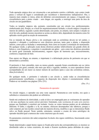 148
Toda operação mágica deve ser circunscrita a um perímetro restrito e definido, cujo centro (onde
passa a vertical do lugar) é considerado por reconhecer o determinismo indispensável. Ora, a
maneira mais simples (e única, aliás) de delimitar convenientemente um espaço, é traçando uma
circunferência para o ponto visado – sem chegar, em seguida, a restringir uma parte da área do
círculo em um quadrilátero.
Todos os templos mágicos são, portanto, constituídos por um círculo (ou, preferentemente,
simbolizando um). Porque, se o local for arquitetonicamente fechado, o círculo mágico é traçado no
interior do edifício, segundo o ponto determinado; este ponto, no entanto, nem sempre é situado no
nível do solo, podendo mesmo encontrar-se acima ou abaixo dele, dependendo da maneira como foi
aplicada a teoria geral na ereção do monumento.
Em se tratando de Magia efetiva e de construção onde as cerimônias devem ter tal caráter, o
arquiteto é obrigado a conformar-se com diretrizes precisas, tanto para a planta, a disposição
interior, como para as fachadas e ornamentação, bem como no tocante à orientação do monumento.
De qualquer modo, a aplicação exata destas diretrizes produz infalivelmente um grande efeito de
beleza e, com frequência, o arquiteto é considerado um gênio – pois como tais diretrizes procedem
da teoria geral (ensinada iniciaticamente), seguem regras de harmonia que, necessariamente,
conferem a impressão do belo.
Para operar em Magia, no entanto, o importante é a delimitação precisa do perímetro em que se
desenrolará a cerimônia.
O perímetro é, bem entendido, mais ou menos grande, segundo foram considerados um ou vários
operadores (em geral, contudo, não mais que dois) e segundo, também, se esses operadores forem
acompanhados de um maior ou menor número de auxiliares (para o caso das cerimônias solenes,
ditas festividades).
De qualquer modo, o perímetro é reduzido a um círculo e, sendo todas as circunferências
geometricamente semelhantes, o esquema da disposição dos objetos é constantemente válido.
Podem-se ver modelos nas páginas 230 e 231).
(Doc. Fr.)
Paramentos do operador
No círculo mágico, o operador usa uma veste especial. Paramenta-se com tecidos, nos quais a
substância e ornamentos não podem ser arbitrários.
Sendo má condutora de eletricidade, a seda só deve ser empregada para as vestimentas do operador
e de seus auxiliares (se assim estiver previsto). Entretanto, toda vestimenta de seda será exterior,
porque sua finalidade é constituir um isolante. Assim, as vestes internas podem ser de substância
diferente. O linho, o algodão e a lã, no entanto, oferecem desempenhos não idênticos, porque o
calor corporal, por tais tecidos conservado de maneira diversa, modifica o que se denominou fluido
ódico ou fluido pessoal. Neste sentido, entretanto, somente o exame do tema astrológico do
operador decidirá qual a natureza das vestes interiores que ele usará.
Os paramentos exteriores (de seda) comportam bordados dos signos simbólicos, funcionando como
ornamento.
Sendo determinado o papel destes signos (e fixado pela teoria das correspondências), os mesmos se
distribuirão sobre as vestes exteriores, de modo a ficarem recobertas partes definidas do corpo.
 