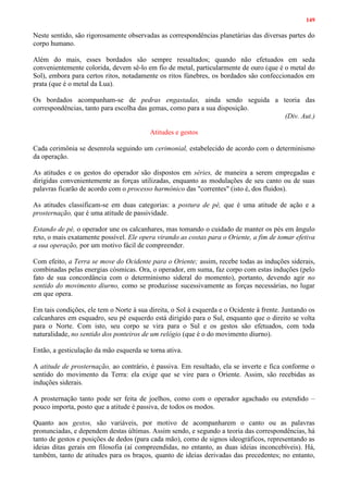 149
Neste sentido, são rigorosamente observadas as correspondências planetárias das diversas partes do
corpo humano.
Além do mais, esses bordados são sempre ressaltados; quando não efetuados em seda
convenientemente colorida, devem sê-lo em fio de metal, particularmente de ouro (que é o metal do
Sol), embora para certos ritos, notadamente os ritos fúnebres, os bordados são confeccionados em
prata (que é o metal da Lua).
Os bordados acompanham-se de pedras engastadas, ainda sendo seguida a teoria das
correspondências, tanto para escolha das gemas, como para a sua disposição.
(Div. Aut.)
Atitudes e gestos
Cada cerimônia se desenrola seguindo um cerimonial, estabelecido de acordo com o determinismo
da operação.
As atitudes e os gestos do operador são dispostos em séries, de maneira a serem empregadas e
dirigidas convenientemente as forças utilizadas, enquanto as modulações de seu canto ou de suas
palavras ficarão de acordo com o processo harmônico das "correntes" (isto é, dos fluidos).
As atitudes classificam-se em duas categorias: a postura de pé, que é uma atitude de ação e a
prosternação, que é uma atitude de passividade.
Estando de pé, o operador une os calcanhares, mas tomando o cuidado de manter os pés em ângulo
reto, o mais exatamente possível. Ele opera virando as costas para o Oriente, a fim de tomar efetiva
a sua operação, por um motivo fácil de compreender.
Com efeito, a Terra se move do Ocidente para o Oriente; assim, recebe todas as induções siderais,
combinadas pelas energias cósmicas. Ora, o operador, em suma, faz corpo com estas induções (pelo
fato de sua concordância com o determinismo sideral do momento), portanto, devendo agir no
sentido do movimento diurno, como se produzisse sucessivamente as forças necessárias, no lugar
em que opera.
Em tais condições, ele tem o Norte à sua direita, o Sol à esquerda e o Ocidente à frente. Juntando os
calcanhares em esquadro, seu pé esquerdo está dirigido para o Sul, enquanto que o direito se volta
para o Norte. Com isto, seu corpo se vira para o Sul e os gestos são efetuados, com toda
naturalidade, no sentido dos ponteiros de um relógio (que é o do movimento diurno).
Então, a gesticulação da mão esquerda se torna ativa.
A atitude de prosternação, ao contrário, é passiva. Em resultado, ela se inverte e fica conforme o
sentido do movimento da Terra: ela exige que se vire para o Oriente. Assim, são recebidas as
induções siderais.
A prosternação tanto pode ser feita de joelhos, como com o operador agachado ou estendido –
pouco importa, posto que a atitude é passiva, de todos os modos.
Quanto aos gestos, são variáveis, por motivo de acompanharem o canto ou as palavras
pronunciadas, e dependem destas últimas. Assim sendo, e segundo a teoria das correspondências, há
tanto de gestos e posições de dedos (para cada mão), como de signos ideográficos, representando as
ideias ditas gerais em filosofia (aí compreendidas, no entanto, as duas ideias inconcebíveis). Há,
também, tanto de atitudes para os braços, quanto de ideias derivadas das precedentes; no entanto,
 