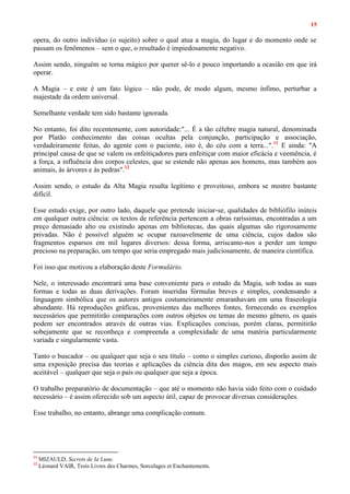 15
opera, do outro indivíduo (o sujeito) sobre o qual atua a magia, do lugar e do momento onde se
passam os fenômenos – sem o que, o resultado é impiedosamente negativo.
Assim sendo, ninguém se torna mágico por querer sê-lo e pouco importando a ocasião em que irá
operar.
A Magia – e este é um fato lógico – não pode, de modo algum, mesmo ínfimo, perturbar a
majestade da ordem universal.
Semelhante verdade tem sido bastante ignorada.
No entanto, foi dito recentemente, com autoridade:"... É a tão célebre magia natural, denominada
por Platão conhecimento das coisas ocultas pela conjunção, participação e associação,
verdadeiramente feitas, do agente com o paciente, isto é, do céu com a terra...".11
E ainda: "A
principal causa de que se valem os enfeitiçadores para enfeitiçar com maior eficácia e veemência, é
a força, a influência dos corpos celestes, que se estende não apenas aos homens, mas também aos
animais, às árvores e às pedras".12
Assim sendo, o estudo da Alta Magia resulta legítimo e proveitoso, embora se mostre bastante
difícil.
Esse estudo exige, por outro lado, daquele que pretende iniciar-se, qualidades de bibliófilo inúteis
em qualquer outra ciência: os textos de referência pertencem a obras raríssimas, encontradas a um
preço demasiado alto ou existindo apenas em bibliotecas, das quais algumas são rigorosamente
privadas. Não é possível alguém se ocupar razoavelmente de uma ciência, cujos dados são
fragmentos esparsos em mil lugares diversos: dessa forma, arriscamo-nos a perder um tempo
precioso na preparação, um tempo que seria empregado mais judiciosamente, de maneira científica.
Foi isso que motivou a elaboração deste Formulário.
Nele, o interessado encontrará uma base conveniente para o estudo da Magia, sob todas as suas
formas e todas as duas derivações. Foram inseridas fórmulas breves e simples, condensando a
linguagem simbólica que os autores antigos costumeiramente emaranhavam em uma fraseologia
abundante. Há reproduções gráficas, provenientes das melhores fontes, fornecendo os exemplos
necessários que permitirão comparações com outros objetos ou temas do mesmo gênero, os quais
podem ser encontrados através de outras vias. Explicações concisas, porém claras, permitirão
sobejamente que se reconheça e compreenda a complexidade de uma matéria particularmente
variada e singularmente vasta.
Tanto o buscador – ou qualquer que seja o seu título – como o simples curioso, disporão assim de
uma exposição precisa das teorias e aplicações da ciência dita dos magos, em seu aspecto mais
aceitável – qualquer que seja o país ou qualquer que seja a época.
O trabalho preparatório de documentação – que até o momento não havia sido feito com o cuidado
necessário – é assim oferecido sob um aspecto útil, capaz de provocar diversas considerações.
Esse trabalho, no entanto, abrange uma complicação comum.
11
MIZAULD, Secrets de Ia Lune.
12
Léonard VAIR, Trois Livres des Charmes, Sorcelages et Enchantements.
 