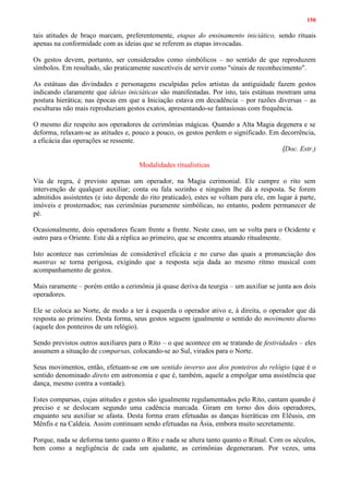 150
tais atitudes de braço marcam, preferentemente, etapas do ensinamento iniciático, sendo rituais
apenas na conformidade com as ideias que se referem as etapas invocadas.
Os gestos devem, portanto, ser considerados como simbólicos – no sentido de que reproduzem
símbolos. Em resultado, são praticamente suscetíveis de servir como "sinais de reconhecimento".
As estátuas das divindades e personagens esculpidas pelos artistas da antiguidade fazem gestos
indicando claramente que ideias iniciáticas são manifestadas. Por isto, tais estátuas mostram uma
postura hierática; nas épocas em que a Iniciação estava em decadência – por razões diversas – as
esculturas não mais reproduziam gestos exatos, apresentando-se fantasiosas com frequência.
O mesmo diz respeito aos operadores de cerimônias mágicas. Quando a Alta Magia degenera e se
deforma, relaxam-se as atitudes e, pouco a pouco, os gestos perdem o significado. Em decorrência,
a eficácia das operações se ressente.
(Doc. Estr.)
Modalidades ritualísticas
Via de regra, é previsto apenas um operador, na Magia cerimonial. Ele cumpre o rito sem
intervenção de qualquer auxiliar; conta ou fala sozinho e ninguém lhe dá a resposta. Se forem
admitidos assistentes (e isto depende do rito praticado), estes se voltam para ele, em lugar à parte,
imóveis e prosternados; nas cerimônias puramente simbólicas, no entanto, podem permanecer de
pé.
Ocasionalmente, dois operadores ficam frente a frente. Neste caso, um se volta para o Ocidente e
outro para o Oriente. Este dá a réplica ao primeiro, que se encontra atuando ritualmente.
Isto acontece nas cerimônias de considerável eficácia e no curso das quais a pronunciação dos
mantras se torna perigosa, exigindo que a resposta seja dada ao mesmo ritmo musical com
acompanhamento de gestos.
Mais raramente – porém então a cerimônia já quase deriva da teurgia – um auxiliar se junta aos dois
operadores.
Ele se coloca ao Norte, de modo a ter à esquerda o operador ativo e, à direita, o operador que dá
resposta ao primeiro. Desta forma, seus gestos seguem igualmente o sentido do movimento diurno
(aquele dos ponteiros de um relógio).
Sendo previstos outros auxiliares para o Rito – o que acontece em se tratando de festividades – eles
assumem a situação de comparsas, colocando-se ao Sul, virados para o Norte.
Seus movimentos, então, efetuam-se em um sentido inverso aos dos ponteiros do relógio (que é o
sentido denominado direto em astronomia e que é, também, aquele a empolgar uma assistência que
dança, mesmo contra a vontade).
Estes comparsas, cujas atitudes e gestos são igualmente regulamentados pelo Rito, cantam quando é
preciso e se deslocam segundo uma cadência marcada. Giram em torno dos dois operadores,
enquanto seu auxiliar se afasta. Desta forma eram efetuadas as danças hieráticas em Elêusis, em
Mênfis e na Caldeia. Assim continuam sendo efetuadas na Ásia, embora muito secretamente.
Porque, nada se deforma tanto quanto o Rito e nada se altera tanto quanto o Ritual. Com os séculos,
bem como a negligência de cada um ajudante, as cerimônias degeneraram. Por vezes, uma
 