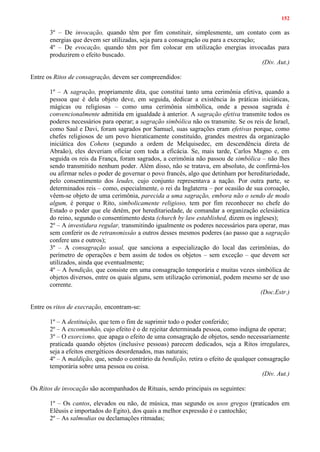 152
3º – De invocação, quando têm por fim constituir, simplesmente, um contato com as
energias que devem ser utilizadas, seja para a consagração ou para a execração;
4º – De evocação, quando têm por fim colocar em utilização energias invocadas para
produzirem o efeito buscado.
(Div. Aut.)
Entre os Ritos de consagração, devem ser compreendidos:
1º – A sagração, propriamente dita, que constitui tanto uma cerimônia efetiva, quando a
pessoa que é dela objeto deve, em seguida, dedicar a existência às práticas iniciáticas,
mágicas ou religiosas – como uma cerimônia simbólica, onde a pessoa sagrada é
convencionalmente admitida em igualdade à anterior. A sagração efetiva transmite todos os
poderes necessários para operar; a sagração simbólica não os transmite. Se os reis de Israel,
como Saul e Davi, foram sagrados por Samuel, suas sagrações eram efetivas porque, como
chefes religiosos de um povo hieraticamente constituído, grandes mestres da organização
iniciática dos Cohens (segundo a ordem de Melquisedec, em descendência direta de
Abraão), eles deveriam oficiar com toda a eficácia. Se, mais tarde, Carlos Magno e, em
seguida os reis da França, foram sagrados, a cerimônia não passou de simbólica – não lhes
sendo transmitido nenhum poder. Além disso, não se tratava, em absoluto, de confirmá-los
ou afirmar neles o poder de governar o povo francês, algo que detinham por hereditariedade,
pelo consentimento dos leudes, cujo conjunto representava a nação. Por outra parte, se
determinados reis – como, especialmente, o rei da Inglaterra – por ocasião de sua coroação,
vêem-se objeto de uma cerimônia, parecida a uma sagração, embora não o sendo de modo
algum, é porque o Rito, simbolicamente religioso, tem por fim reconhecer no chefe do
Estado o poder que ele detém, por hereditariedade, de comandar a organização eclesiástica
do reino, segundo o consentimento desta (church by law established, dizem os ingleses);
2º – A investidura regular, transmitindo igualmente os poderes necessários para operar, mas
sem conferir os de retransmissâo a outros desses mesmos poderes (ao passo que a sagração
confere uns e outros);
3º – A consagração usual, que sanciona a especialização do local das cerimônias, do
perímetro de operações e bem assim de todos os objetos – sem exceção – que devem ser
utilizados, ainda que eventualmente;
4º – A bendição, que consiste em uma consagração temporária e muitas vezes simbólica de
objetos diversos, entre os quais alguns, sem utilização cerimonial, podem mesmo ser de uso
corrente.
(Doc.Estr.)
Entre os ritos de execração, encontram-se:
1º – A destituição, que tem o fim de suprimir todo o poder conferido;
2º – A excomunhão, cujo efeito é o de rejeitar determinada pessoa, como indigna de operar;
3º – O exorcismo, que apaga o efeito de uma consagração de objetos, sendo necessariamente
praticada quando objetos (inclusive pessoas) parecem dedicados, seja a Ritos irregulares,
seja a efeitos energéticos desordenados, mas naturais;
4º – A maldição, que, sendo o contrário da bendição, retira o efeito de qualquer consagração
temporária sobre uma pessoa ou coisa.
(Div. Aut.)
Os Ritos de invocação são acompanhados de Rituais, sendo principais os seguintes:
1º – Os cantos, elevados ou não, de música, mas segundo os usos gregos (praticados em
Elêusis e importados do Egito), dos quais a melhor expressão é o cantochão;
2º – As salmodias ou declamações ritmadas;
 