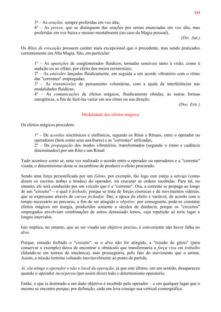 153
3º – As orações, sempre proferidas em voz alta;
4º – As preces, que se distinguem das orações por serem enunciadas em voz alta, mas
proferidas em voz baixa e mesmo mentalmente (no caso da Magia pessoal).
(Div. Aut.)
Os Ritos de evocação possuem caráter mais excepcional que o precedente, mas sendo praticados
correntemente em Alta Magia. São, em particular:
1º – As aparições de conglomerados fluídicos, tornadas sensíveis tanto à visão, como à
audição ou ao olfato, por efeito dos meios cerimoniais;
2º – As emissões lançadas fluidicamente, em seguida a um acorde vibratório com o ritmo
das "correntes" empregadas;
3º – As transmissões de pensamento voluntárias, com a ajuda de interferências nas
modalidades fluídicas;
4º – As comunicações de efeitos mágicos, fluidicamente obtidas, às outras formas
energéticas, a fim de fazê-las variar em seu ritmo ou sua direção.
(Doc. Estr.)
Modalidade dos efeitos mágicos
Os efeitos mágicos procedem:
1º – De acordos sincrônicos e sinfônicos, segundo os Ritos e Rituais, entre o operador ou
operadores (bem como seus auxiliares) e as "correntes" utilizadas;
2º – Da propagação dos modos vibratórios, transformados (segundo o ritmo e cadência
determinados) por um Rito e um Ritual.
Tudo acontece como se, uma vez realizado o acordo entre o operador ou operadores e a "corrente"
visada, o determinismo desta se incumbisse de produzir o efeito procurado.
Sendo uma força personificada por um Gênio, por exemplo, tão logo este esteja a serviço (como
dizem os escritos árabes e hindus) do operador, irá executar as ordens recebidas. Para tal, no
entanto, ele será conduzido por um veículo que é a "corrente". Ora, a corrente se propaga ao longo
de um "circuito" – o qual é fechado, porque se trata de forças cósmicas e de movimentos siderais,
que se expressam através de curvas fechadas. Daí, a época do efeito é variável, de acordo com o
tempo necessário ao percurso, a fim de ser atingido o objetivo: por conseguinte, pode-se constatar
efeitos mágicos em teurgia, produzidos somente a séculos de distância, porque os "circuitos"
empregados envolviam combinações de astros demasiado lentos, cuja repetição só teria lugar a
longos intervalos.
Isto implica, no entanto, que ao ser visado um objetivo preciso, é conveniente não haver falha no
alvo.
Porque, estando fechado o "circuito", se o alvo não for atingido, a "missão do gênio" (para
conservar o exemplo) deixa de encontrar o obstáculo que transformaria a força viva em trabalho
(falando-se em termos de mecânica), mas prosseguiria, pelo fato do movimento que o anima.
Assim, a missão termina voltando inevitavelmente ao ponto de partida.
Aí, ela atinge o operador e não o local da operação, já que este último, em um sentido, desapareceu
quando o operador incorporou (por assim dizer) todo o determinismo operatório.
Então, o que ia destinado a um dado objetivo é recebido pelo operador – e em qualquer lugar que o
mesmo se encontre porque, por definição, cada um leva consigo sua vertical cosmográfica.
 