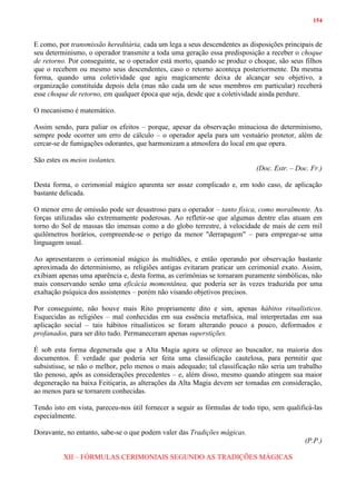 154
E como, por transmissão hereditária, cada um lega a seus descendentes as disposições principais de
seu determinismo, o operador transmite a toda uma geração essa predisposição a receber o choque
de retorno. Por conseguinte, se o operador está morto, quando se produz o choque, são seus filhos
que o recebem ou mesmo seus descendentes, caso o retorno aconteça posteriormente. Da mesma
forma, quando uma coletividade que agiu magicamente deixa de alcançar seu objetivo, a
organização constituída depois dela (mas não cada um de seus membros em particular) receberá
esse choque de retorno, em qualquer época que seja, desde que a coletividade ainda perdure.
O mecanismo é matemático.
Assim sendo, para paliar os efeitos – porque, apesar da observação minuciosa do determinismo,
sempre pode ocorrer um erro de cálculo – o operador apela para um vestuário protetor, além de
cercar-se de fumigações odorantes, que harmonizam a atmosfera do local em que opera.
São estes os meios isolantes.
(Doc. Estr. – Doc. Fr.)
Desta forma, o cerimonial mágico aparenta ser assaz complicado e, em todo caso, de aplicação
bastante delicada.
O menor erro de omissão pode ser desastroso para o operador – tanto física, como moralmente. As
forças utilizadas são extremamente poderosas. Ao refletir-se que algumas dentre elas atuam em
torno do Sol de massas tão imensas como a do globo terrestre, à velocidade de mais de cem mil
quilômetros horários, compreende-se o perigo da menor "derrapagem" – para empregar-se uma
linguagem usual.
Ao apresentarem o cerimonial mágico às multidões, e então operando por observação bastante
aproximada do determinismo, as religiões antigas evitaram praticar um cerimonial exato. Assim,
exibiam apenas uma aparência e, desta forma, as cerimônias se tornaram puramente simbólicas, não
mais conservando senão uma eficácia momentânea, que poderia ser às vezes traduzida por uma
exaltação psíquica dos assistentes – porém não visando objetivos precisos.
Por conseguinte, não houve mais Rito propriamente dito e sim, apenas hábitos ritualísticos.
Esquecidas as religiões – mal conhecidas em sua essência metafísica, mal interpretadas em sua
aplicação social – tais hábitos ritualísticos se foram alterando pouco a pouco, deformados e
profanados, para ser dito tudo. Permaneceram apenas superstições.
É sob esta forma degenerada que a Alta Magia agora se oferece ao buscador, na maioria dos
documentos. È verdade que poderia ser feita uma classificação cautelosa, para permitir que
subsistisse, se não o melhor, pelo menos o mais adequado; tal classificação não seria um trabalho
tão penoso, apôs as considerações precedentes – e, além disso, mesmo quando atingem sua maior
degeneração na baixa Feitiçaria, as alterações da Alta Magia devem ser tomadas em consideração,
ao menos para se tornarem conhecidas.
Tendo isto em vista, pareceu-nos útil fornecer a seguir as fórmulas de todo tipo, sem qualificá-las
especialmente.
Doravante, no entanto, sabe-se o que podem valer das Tradições mágicas.
(P.P.)
XII – FÓRMULAS CERIMONIAIS SEGUNDO AS TRADIÇÕES MÁGICAS
 