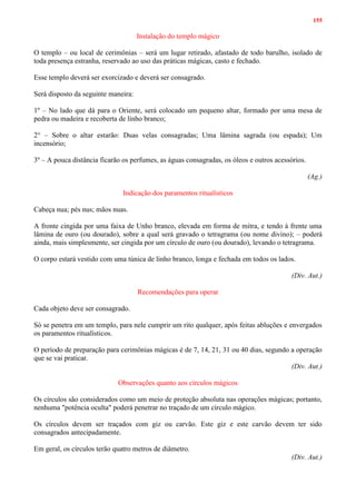 155
Instalação do templo mágico
O templo – ou local de cerimônias – será um lugar retirado, afastado de todo barulho, isolado de
toda presença estranha, reservado ao uso das práticas mágicas, casto e fechado.
Esse templo deverá ser exorcizado e deverá ser consagrado.
Será disposto da seguinte maneira:
1º – No lado que dá para o Oriente, será colocado um pequeno altar, formado por uma mesa de
pedra ou madeira e recoberta de linho branco;
2° – Sobre o altar estarão: Duas velas consagradas; Uma lâmina sagrada (ou espada); Um
incensório;
3º – A pouca distância ficarão os perfumes, as águas consagradas, os óleos e outros acessórios.
(Ag.)
Indicação dos paramentos ritualísticos
Cabeça nua; pés nus; mãos nuas.
A fronte cingida por uma faixa de Unho branco, elevada em forma de mitra, e tendo à frente uma
lâmina de ouro (ou dourado), sobre a qual será gravado o tetragrama (ou nome divino); – poderá
ainda, mais simplesmente, ser cingida por um círculo de ouro (ou dourado), levando o tetragrama.
O corpo estará vestido com uma túnica de linho branco, longa e fechada em todos os lados.
(Div. Aut.)
Recomendações para operar
Cada objeto deve ser consagrado.
Só se penetra em um templo, para nele cumprir um rito qualquer, após feitas abluções e envergados
os paramentos ritualísticos.
O período de preparação para cerimônias mágicas é de 7, 14, 21, 31 ou 40 dias, segundo a operação
que se vai praticar.
(Div. Aut.)
Observações quanto aos círculos mágicos
Os círculos são considerados como um meio de proteção absoluta nas operações mágicas; portanto,
nenhuma "potência oculta" poderá penetrar no traçado de um círculo mágico.
Os círculos devem ser traçados com giz ou carvão. Este giz e este carvão devem ter sido
consagrados antecipadamente.
Em geral, os círculos terão quatro metros de diâmetro.
(Div. Aut.)
 