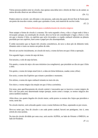 156
Várias pessoas podem estar no círculo, mas apenas uma delas tem o direito de falar ou de cantar; as
outras deverão observar um silêncio total.
(Dr. N.)
Podem entrar no círculo: um oficiante e oito pessoas, cada uma das quais deverá ficar de frente para
um ponto da rosa-dos-ventos, sendo que a postada a Leste, terá material de escrita à mão.
(Cl. 2)
Primeira fórmula para o estabelecimento de círculos mágicos
Nem sempre a forma do círculo é a mesma. Ela varia segundo a hora, o dia e o lugar onde é feita a
invocação: porque, na construção do círculo, deve-se levar em consideração o lugar, a hora e o dia
em que o mesmo é feito, os espíritos que serio invocados e a região zodiacal referente ao planeta
presidido por tais espíritos, bem como o papel por eles desempenhado.
É então necessário que se façam três círculos concêntricos, de nove a doze pés de diâmetro total,
distantes entre si mais ou menos um palmo de mão.
Deverá ser escrito inicialmente, no círculo do meio, o nome da hora em que é feita a operação.
Em segundo lugar, o nome do anjo da hora.
Em terceiro, o selo do anjo da hora.
Em quarto, o nome do anjo e de seus ministros (ou congêneres), que presidem ao dia em que é feita
a obra.
Em quinto, o nome do tempo atual (isto é, a data em letras hebraicas, usadas como cifras).
Em sexto, o nome dos Espíritos que reinam e presidem o momento.
Em sétimo, o nome do signo zodiacal reinante no meio do céu.
Em oitavo, o nome mágico da estação em que é feita a cerimônia.
Em nono, para aperfeiçoamento do círculo central, é necessário que se inscreva o nome mágico do
Sol e da Lua para esse determinado tempo (porque, assim como o tempo, os nomes mágicos dos
astros também mudam).
Além disso, nos quatro ângulos do círculo maior, serão postos os nomes dos Anjos que presidem o
oeste, neste dia.
No círculo interior, será colocado quatro vezes o nome hebraico de Deus, separando-os por cruzes.
Deve-se notar que, fora do círculo e em cada ponto cardeal, haverá um pentágono, isto é, uma
estrela de cinco pontas.
Na área do círculo dividido por uma cruz, será escrito ALPHA, no lado do Oriente e OMEGA, no
lado do Ocidente.
(P. A.)
 
