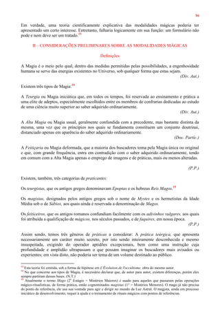 16
Em verdade, uma teoria cientificamente explicativa das modalidades mágicas poderia ter
apresentado um certo interesse. Entretanto, falharia logicamente em sua função: um formulário não
pode e nem deve ser um tratado.13
II – CONSIDERAÇÕES PRELIMINARES SOBRE AS MODALIDADES MÁGICAS
Definições
A Magia é o meio pelo qual, dentro das medidas permitidas pelas possibilidades, a engenhosidade
humana se serve das energias existentes no Universo, sob qualquer forma que estas sejam.
(Div. Aut.)
Existem três tipos de Magia:14
A Teurgia ou Magia iniciática que, em todos os tempos, foi reservada ao ensinamento e prática a
uma elite de adeptos, especialmente escolhidos entre os membros de confrarias dedicadas ao estudo
de uma ciência muito superior ao saber adquirido ordinariamente.
(Div. Aut.)
A Alta Magia ou Magia usual, geralmente confundida com a precedente, mas bastante distinta da
mesma, uma vez que os princípios nos quais se fundamenta constituem um conjunto doutrinai,
distanciado apenas em aparência do saber adquirido ordinariamente.
(Doc. Partíc.)
A Feitiçaria ou Magia deformada, que a maioria dos buscadores toma pela Magia única ou original
e que, com grande frequência, entra em contradição com o saber adquirido ordinariamente, tendo
em comum com a Alta Magia apenas o emprego de imagens e de práticas, mais ou menos alteradas.
(P.P.)
Existem, também, três categorias de praticantes:
Os teurgistas, que os antigos gregos denominavam Epoptas e os hebreus Reis Magos.15
Os magistas, designados pelos antigos gregos sob o nome de Mystes e os hermetistas da Idade
Média sob o de Sábios, aos quais ainda é reservada a denominação de Magos.
Os feiticeiros, que os antigos romanos confundiam facilmente com os adivinhos vulgares, aos quais
foi atribuída a qualificação de mágicos, nos séculos passados, e de faquires, em nossa época.
(P.P.)
Assim sendo, temos três gêneros de práticas a considerar: A prática teúrgica, que apresenta
necessariamente um caráter muito secreto, por isto sendo inteiramente desconhecida e mesmo
insuspeitada, exigindo do operador aptidões excepcionais, bem como uma instrução cuja
profundidade e amplidão ultrapassam o que possam imaginar os buscadores mais avisados ou
experientes; em vista disto, não poderia ser tema de um volume destinado ao público.
13
Esta teoria foi emitida, sob a forma de hipótese em L'Évolution de l'occultisme. obra do mesmo autor.
14
No que concerne aos tipos de Magia, é necessário declarar que, de autor para autor, existem diferenças, porém eles
sempre partiram dessas bases. (N.T.)
15
Atualmente o termo Mago (2o
Estágio = Mistérios Maiores) é usado para aqueles que passaram pelas operações
mágico-ritualísticas, de forma prática, então cognominados magistas (1° = Mistérios Menores). O mago já não precisa
do ponto de referência, ele usa sua vontade para agir e dirigir no mundo da Luz Astral. O magjsta, ainda em processo
iniciático de desenvolvimento, requer a ajuda e o treinamento de rituais mágicos com pontos de referências.
 