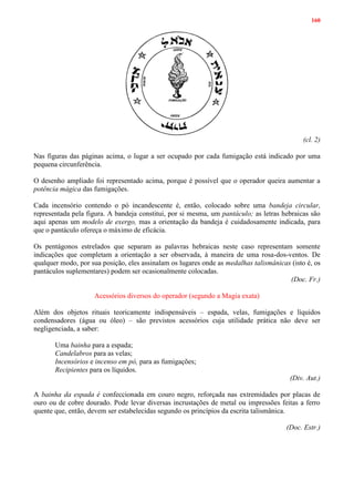 160
(cl. 2)
Nas figuras das páginas acima, o lugar a ser ocupado por cada fumigação está indicado por uma
pequena circunferência.
O desenho ampliado foi representado acima, porque é possível que o operador queira aumentar a
potência mágica das fumigações.
Cada incensório contendo o pó incandescente é, então, colocado sobre uma bandeja circular,
representada pela figura. A bandeja constitui, por si mesma, um pantáculo; as letras hebraicas são
aqui apenas um modelo de exergo, mas a orientação da bandeja é cuidadosamente indicada, para
que o pantáculo ofereça o máximo de eficácia.
Os pentágonos estrelados que separam as palavras hebraicas neste caso representam somente
indicações que completam a orientação a ser observada, à maneira de uma rosa-dos-ventos. De
qualquer modo, por sua posição, eles assinalam os lugares onde as medalhas talismânicas (isto é, os
pantáculos suplementares) podem ser ocasionalmente colocadas.
(Doc. Fr.)
Acessórios diversos do operador (segundo a Magia exata)
Além dos objetos rituais teoricamente indispensáveis – espada, velas, fumigações e líquidos
condensadores (água ou óleo) – são previstos acessórios cuja utilidade prática não deve ser
negligenciada, a saber:
Uma bainha para a espada;
Candelabros para as velas;
Incensórios e incenso em pó, para as fumigações;
Recipientes para os líquidos.
(Div. Aut.)
A bainha da espada é confeccionada em couro negro, reforçada nas extremidades por placas de
ouro ou de cobre dourado. Pode levar diversas incrustações de metal ou impressões feitas a ferro
quente que, então, devem ser estabelecidas segundo os princípios da escrita talismânica.
(Doc. Estr.)
 