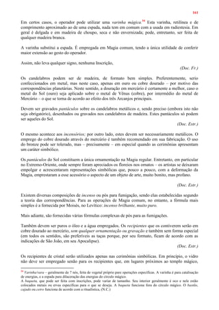 161
Em certos casos, o operador pode utilizar uma varinha mágica.34
Esta varinha, retilínea e de
comprimento aproximado ao de uma espada, nada tem em comum com a usada em radiestesia. Em
geral é delgada e em madeira de choupo, seca e não envernizada; pode, entretanto, ser feita de
qualquer madeira branca.
A varinha substitui a espada. É empregada em Magia comum, tendo a única utilidade de conferir
maior extensão ao gesto do operador.
Assim, não leva qualquer signo, nenhuma Inscrição,
(Doc. Fr.)
Os candelabros podem ser de madeira, de formato bem simples. Preferentemente, serio
confeccionados em metal, mas neste caso, apenas em ouro ou cobre dourado – por motivo das
correspondências planetárias. Neste sentido, a douração em mercúrio é certamente a melhor, caso o
metal do Sol (ouro) seja aplicado sobre o metal de Vênus (cobre), por intermédio do metal de
Mercúrio – o que se torna de acordo ao efeito dos três Arcanjos principais.
Devem ser gravados pantáculos sobre os candelabros metálicos e, sendo preciso (embora isto não
seja obrigatório), desenhados ou gravados nos candelabros de madeira. Estes pantáculos só podem
ser aqueles do Sol.
(Doc. Estr.)
O mesmo acontece aos incensórios; por outro lado, estes devem ser necessariamente metálicos. O
emprego do cobre dourado através do mercúrio é também recomendado em sua fabricação. O uso
do bronze pode ser tolerado, mas – precisamente – em especial quando as cerimônias apresentam
um caráter simbólico.
Os pantáculos do Sol constituem a única ornamentação na Magia regular. Entretanto, em particular
no Extremo-Oriente, onde sempre foram apreciados os floreios nos ornatos – os artistas se deixaram
empolgar e acrescentaram representações simbólicas que, pouco a pouco, com a deformação da
Magia, emprestaram a esse acessório o aspecto de um objeto de arte, muito bonito, mas profano.
(Doc. Estr.)
Existem diversas composições de incenso ou pós para fumigação, sendo elas estabelecidas segundo
a teoria das correspondências. Para as operações de Magia comum, no entanto, a fórmula mais
simples é a fornecida por Moisés, no Levítico: incenso brilhante, muito puro.
Mais adiante, são fornecidas várias fórmulas complexas de pós para as fumigações.
Também devem ser puros o óleo e a água empregados. Os recipientes que os contiverem serão em
cobre dourado ao mercúrio, sem qualquer ornamentação ou gravação e também sem forma especial
(em todos os sentidos, são preferíveis as taças porque, por seu formato, ficam de acordo com as
indicações de São João, em seu Apocalipse).
(Doc. Estr.)
Os recipientes de cristal serão utilizados apenas nas cerimônias simbólicas. Em princípio, o vidro
não deve ser empregado senão para os recipientes que, em lugares próximos ao templo mágico,
34
Varinha/vara – geralmente de 7 nós, feita de vegetal próprio pare operações específicas. A varinha é para catalisação
de energias, e a espada para dilaceração das energias do círculo mágico.
A baqueta, que pode ser feita com inscrições, pode variar de tamanho. Seu interior geralmente é oco e nele estão
colocados metais ou ervas específicas para o que se deseja. A baqueta funciona fora do círculo mágico. O bastão,
cajado ou cetro funciona de acordo com a ritualística, (N.C.)
 