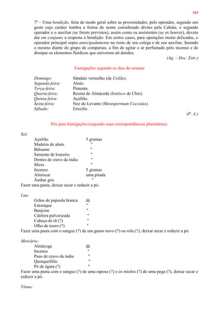 163
7º – Uma bendição, feita de modo geral sobre as proximidades, pelo operador, segundo um
gesto cujo caráter lembra a forma do nome considerado divino pela Cabala; o segundo
operador e o auxiliar (se forem previstos), assim como os assistentes (se os houver), devem
dar em conjunto a resposta à bendição. Em certos casos, para operações muito delicadas, o
operador principal sopra antecipadamente no rosto de seu colega e de seu auxiliar, fazendo
o mesmo diante do grupo de comparsas, a fim de agitar o ar perfumado pelo incenso e de
dissipar os elementos fluídicos que estiverem ali detidos.
(Ag. – Doc. Estr.)
Fumigações segundo os dias da semana
Domingo: Sândalo vermelho (de Ceilão).
Segunda-feira: Aloés.
Terça-feira: Pimenta.
Quarta-feira: Resina de Almáceda (lentisco de Chio).
Quinta-feira: Açafrão.
Sexta-feira: Noz do Levante (Menispermum Cocculus).
Sábado: Enxofre.
(P. A.)
Pós para fumigações (segundo suas correspondências planetárias).
Sol:
Açafrão 5 gramas
Madeira de aloés "
Bálsamo "
Semente de loureiro "
Dentes de cravo da índia "
Mirra "
Incenso 5 gramas
Almíscar uma pitada
Âmbar gris "
Fazer uma pasta, deixar secar e reduzir a pó.
Lua:
Grãos de papoula branca ãâ
Estoraque "
Benjoim "
Cânfora pulverizada "
Cabeça de rã (?) "
Olho de touro (?) "
Fazer uma pasta com o sangue (?) de um ganso novo (?) ou rola (?), deixar secar e reduzir a pó.
Mercúrio:
Almácega ãâ
Incenso "
Paus de cravo da índia "
Quinquefólio "
Pó de ágata (?) "
Fazer uma pasta com o sangue (?) de uma raposa (?) e os miolos (?) de uma pega (?), deixar secar e
reduzir a pó.
Vênus:
 