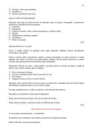 167
2º – Fumigar o altar e proximidades;
3º – Ajoelhar-se;
4º – Invocar as potências sete vezes.
Jejuar no último dia da preparação.
Operação: terá lugar ao nascer do Sol. O operador estará em jejum, envergando os paramentos
ritualísticos. Procederá da forma seguinte:
1º – Aspersão;
2º– Fumigação;
3º – Unção a si mesmo: sobre a fronte, benzendo-se, e sobre os olhos;
4º – Oração;
5º – Despojamento da lâmina sagrada;
6º – Ajoelhar-se;
7º – Fazer a invocação.
(Ag.)
Segunda fórmula de evocação.
Local: o templo mágico ou qualquer outro lugar adequado, brilhante, branco, devidamente
exorcizado e consagrado.
Traçar o círculo sobre o pavimento, usando o carvão consagrado; em torno, escrever os nomes
sagrados dos Anjos e de Deus; nos quatro pontos cardeais, colocar quatro incensórios e quatro
castiçais, que permanecerão acesos durante toda a preparação.
Preparação: Durante seis dias, a cada manhã, o operador entra no Círculo, em jejum, vestido de
branco, com a fronte cingida, após as abluções:
1º – Ele se volta para o Oriente;
2º – Ele reza e salmodia (salmo: Beati immaculati in via);
3º – Ele incensa;
4º – Enquanto incensa, invoca os nomes divinos.
Operação: após um dia inteiro de severo jejum, no sétimo dia o operador entra no Círculo depois
das abluções, vestido de branco e com a fronte cingida.
Ele unge a própria fronte, os olhos, as palmas e solas dos pés, benzendo-se;
De joelhos, ele salmodia (o salmo que for adequado);
De pé, gira em torno de si mesmo, até cair no centro do círculo;
Então, entra em êxtase e comunica-se com os Espíritos que invocou.
(Ag.)
Rito ordinário dos Sacrifícios religiosos
A vítima pode ser propiciatória – ou expiatória.
No primeiro caso, emprega-se um cordeiro ou bezerro. No segundo um bode.
Sobre o altar deve ser acesa uma fogueira.
 