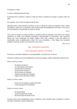 168
Consagra-se o fogo.
A vítima é degolada acima do fogo.
O operador deve encharcar o dedo no corpo da vítima e umedecer de sangue os quatro cantos do
altar.
Em seguida, verte o resto do sangue ao pé do altar.
Queimará sobre o altar, primeiro a gordura, os rins e o fígado da vítima; em seguida o resto, cortado
em pedaços, sendo que os intestinos e pés serão lavados antecipadamente (isto para o holocausto,
pois do contrário só é queimado um terço da vítima).
(Lev.)
Nota. Entre os antigos, existiram também os sacrifícios ditos de adoração. Eram feitos com vítimas
simbólicas ou ainda com símbolos elementares (representando os Elementos). Tais sacrifícios
foram, por vezes, praticados em Magia regular; neste caso, contudo, o rito não poderá ser
considerado como verdadeiramente exato. Em suas cerimônias, a Alta Magia não considera
qualquer vítima (de acordo com os preceitos inicia ticos).
(Doc. Estr.)
XIII – MANTRAS E ORAÇÕES
Textos empregados (segundo a Alta Magia)
Os Mantras constituem, falando-se com propriedade, os fundamentos do Ritual.
Estão eles contidos nos textos estabelecidos em diversas línguas, sendo considerados fundamentais.
Entre os hebreus, temos:
– Os Salmos de David;
– As Lamentações de Jeremias;
– O Eclesiastes de Salomão;
– O Cântico dos Cânticos;
– Os Provérbios de Salomão;
– Algumas passagens de Ezequiel;
– Alguns textos dos Doze Profetas.
Entre os cristãos, temos:
– O início do Evangelho, segundo São João;
– Certas passagens do Apocalipse.
Entre os orientais, temos:
– Os Upanischads;
– Certas passagens dos Vedas;
– Diversos textos do Zend-Avesta.
Existem outros textos fundamentais entre os chineses, como existiram entre os egípcios e assírios,
mas deles conhecemos apenas fragmentos.
 