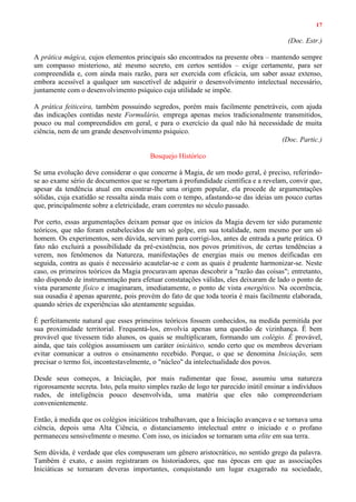 17
(Doc. Estr.)
A prática mágica, cujos elementos principais são encontrados na presente obra – mantendo sempre
um compasso misterioso, até mesmo secreto, em certos sentidos – exige certamente, para ser
compreendida e, com ainda mais razão, para ser exercida com eficácia, um saber assaz extenso,
embora acessível a qualquer um suscetível de adquirir o desenvolvimento intelectual necessário,
juntamente com o desenvolvimento psíquico cuja utilidade se impõe.
A prática feiticeira, também possuindo segredos, porém mais facilmente penetráveis, com ajuda
das indicações contidas neste Formulário, emprega apenas meios tradicionalmente transmitidos,
pouco ou mal compreendidos em geral, e para o exercício da qual não há necessidade de muita
ciência, nem de um grande desenvolvimento psíquico.
(Doc. Partic.)
Bosquejo Histórico
Se uma evolução deve considerar o que concerne à Magia, de um modo geral, é preciso, referindo-
se ao exame sério de documentos que se reportam à profundidade científica e a revelam, convir que,
apesar da tendência atual em encontrar-lhe uma origem popular, ela procede de argumentações
sólidas, cuja exatidão se ressalta ainda mais com o tempo, afastando-se das ideias um pouco curtas
que, principalmente sobre a eletricidade, eram correntes no século passado.
Por certo, essas argumentações deixam pensar que os inícios da Magia devem ter sido puramente
teóricos, que não foram estabelecidos de um só golpe, em sua totalidade, nem mesmo por um só
homem. Os experimentos, sem dúvida, serviram para corrigi-los, antes de entrada a parte prática. O
fato não excluirá a possibilidade da pré-existência, nos povos primitivos, de certas tendências a
verem, nos fenômenos da Natureza, manifestações de energias mais ou menos deificadas em
seguida, contra as quais é necessário acautelar-se e com as quais é prudente harmonizar-se. Neste
caso, os primeiros teóricos da Magia procuravam apenas descobrir a "razão das coisas"; entretanto,
não dispondo de instrumentação para efetuar constatações válidas, eles deixaram de lado o ponto de
vista puramente físico e imaginaram, imediatamente, o ponto de vista energético. Na ocorrência,
sua ousadia é apenas aparente, pois provém do fato de que toda teoria é mais facilmente elaborada,
quando séries de experiências são atentamente seguidas.
É perfeitamente natural que esses primeiros teóricos fossem conhecidos, na medida permitida por
sua proximidade territorial. Frequentá-los, envolvia apenas uma questão de vizinhança. É bem
provável que tivessem tido alunos, os quais se multiplicaram, formando um colégio. É provável,
ainda, que tais colégios assumissem um caráter iniciático, sendo certo que os membros deveriam
evitar comunicar a outros o ensinamento recebido. Porque, o que se denomina Iniciação, sem
precisar o termo foi, incontestavelmente, o "núcleo" da intelectualidade dos povos.
Desde seus começos, a Iniciação, por mais rudimentar que fosse, assumiu uma natureza
rigorosamente secreta. Isto, pela muito simples razão de logo ter parecido inútil ensinar a indivíduos
rudes, de inteligência pouco desenvolvida, uma matéria que eles não compreenderiam
convenientemente.
Então, à medida que os colégios iniciáticos trabalhavam, que a Iniciação avançava e se tornava uma
ciência, depois uma Alta Ciência, o distanciamento intelectual entre o iniciado e o profano
permaneceu sensivelmente o mesmo. Com isso, os iniciados se tornaram uma elite em sua terra.
Sem dúvida, é verdade que eles compuseram um gênero aristocrático, no sentido grego da palavra.
Também é exato, e assim registraram os historiadores, que nas épocas em que as associações
Iniciáticas se tornaram deveras importantes, conquistando um lugar exagerado na sociedade,
 