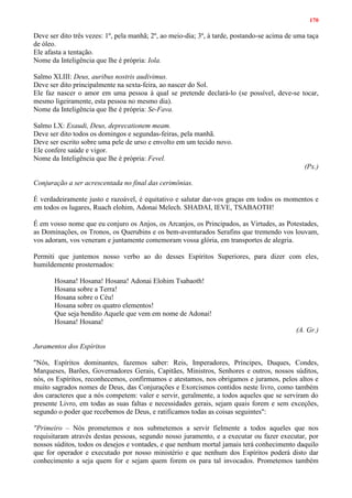170
Deve ser dito três vezes: 1º, pela manhã; 2º, ao meio-dia; 3º, à tarde, postando-se acima de uma taça
de óleo.
Ele afasta a tentação.
Nome da Inteligência que lhe é própria: Iola.
Salmo XLIII: Deus, auribus nostris audivimus.
Deve ser dito principalmente na sexta-feira, ao nascer do Sol.
Ele faz nascer o amor em uma pessoa à qual se pretende declará-lo (se possível, deve-se tocar,
mesmo ligeiramente, esta pessoa no mesmo dia).
Nome da Inteligência que lhe é própria: Se-Fava.
Salmo LX: Exaudi, Deus, deprecationem meam.
Deve ser dito todos os domingos e segundas-feiras, pela manhã.
Deve ser escrito sobre uma pele de urso e envolto em um tecido novo.
Ele confere saúde e vigor.
Nome da Inteligência que lhe é própria: Fevel.
(Px.)
Conjuração a ser acrescentada no final das cerimônias.
É verdadeiramente justo e razoável, é equitativo e salutar dar-vos graças em todos os momentos e
em todos os lugares, Ruach elohim, Adonai Melech. SHADAI, IEVE, TSABAOTH!
É em vosso nome que eu conjuro os Anjos, os Arcanjos, os Principados, as Virtudes, as Potestades,
as Dominações, os Tronos, os Querubins e os bem-aventurados Serafins que tremendo vos louvam,
vos adoram, vos veneram e juntamente comemoram vossa glória, em transportes de alegria.
Permiti que juntemos nosso verbo ao do desses Espíritos Superiores, para dizer com eles,
humildemente prosternados:
Hosana! Hosana! Hosana! Adonai Elohim Tsabaoth!
Hosana sobre a Terra!
Hosana sobre o Céu!
Hosana sobre os quatro elementos!
Que seja bendito Aquele que vem em nome de Adonai!
Hosana! Hosana!
(A. Gr.)
Juramentos dos Espíritos
"Nós, Espíritos dominantes, fazemos saber: Reis, Imperadores, Príncipes, Duques, Condes,
Marqueses, Barões, Governadores Gerais, Capitães, Ministros, Senhores e outros, nossos súditos,
nós, os Espíritos, reconhecemos, confirmamos e atestamos, nos obrigamos e juramos, pelos altos e
muito sagrados nomes de Deus, das Conjurações e Exorcismos contidos neste livro, como também
dos caracteres que a nós competem: valer e servir, geralmente, a todos aqueles que se serviram do
presente Livro, em todas as suas faltas e necessidades gerais, sejam quais forem e sem exceções,
segundo o poder que recebemos de Deus, e ratificamos todas as coisas seguintes":
"Primeiro – Nós prometemos e nos submetemos a servir fielmente a todos aqueles que nos
requisitaram através destas pessoas, segundo nosso juramento, e a executar ou fazer executar, por
nossos súditos, todos os desejos e vontades, e que nenhum mortal jamais terá conhecimento daquilo
que for operador e executado por nosso ministério e que nenhum dos Espíritos poderá disto dar
conhecimento a seja quem for e sejam quem forem os para tal invocados. Prometemos também
 
