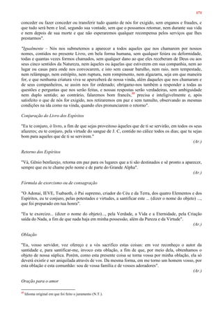 171
conceder ou fazer conceder ou transferir tudo quanto de nós for exigido, sem enganos e fraudes, e
que tudo será bem e leal, segundo sua vontade, sem que o possamos retomar, nem durante sua vida
e nem depois de sua morte e que não esperaremos qualquer recompensa pelos serviços que lhes
prestarmos".
"Igualmente – Nós nos submetemos a aparecer a todos aqueles que nos chamarem por nossos
nomes, contidos no presente Livro, em bela forma humana, sem qualquer feiúra ou deformidade,
todas e quantas vezes formos chamados, sem qualquer dano ao que eles receberam de Deus ou aos
seus cinco sentidos da Natureza, nem àqueles ou àquelas que estiverem em sua companhia, nem ao
lugar ou casas para onde nos convocarem, e isto sem causar barulho, nem raio, nem tempestade,
nem relâmpago, nem estrépito, nem ruptura, nem rompimento, nem algazarra, seja em que maneira
for, e que nenhuma criatura viva se aperceberá de nossa vinda, além daqueles que nos chamaram e
de seus companheiros, se assim nos for ordenado; obrigamo-nos também a responder a todas as
questões e perguntas que nos serão feitas, e nossas respostas serão verdadeiras, sem ambiguidade
nem duplo sentido; ao contrário, falaremos bom francês,35
precisa e inteligivelmente e, após
satisfeito o que de nós for exigido, nos retiraremos em paz e sem tumulto, observando as mesmas
condições na ida como na vinda, quando eles pronunciarem o retorno".
Conjuração do Livro dos Espíritos
"Eu te conjuro, ó livro, a fim de que sejas proveitoso àqueles que de ti se servirão, em todos os seus
afazeres; eu te conjuro, pela virtude do sangue de J. C, contido no cálice todos os dias; que tu sejas
bom para aqueles que de ti se servirem."
(Ar.)
Retorno dos Espíritos
"Vá, Gênio benfazejo, retorna em paz para os lugares que a ti são destinados e sê pronto a aparecer,
sempre que eu te chame pelo nome e de parte do Grande Alpha".
(Ar.)
Fórmula de exorcismo ou de consagração
"O Adonai, IEVE, Tsabaoth, ó Pai supremo, criador do Céu e da Terra, dos quatro Elementos e dos
Espíritos, eu te conjuro, pelas potestades e virtudes, a santificar este ... (dizer o nome do objeto) ...,
que foi preparado em tua honra".
"Eu te exorcizo... (dizer o nome do objeto)..., pela Verdade, a Vida e a Eternidade, pela Criação
saída do Nada, a fim de que nada haja em minha possessão, além da Pureza e da Virtude".
(Ar.)
Oblação
"Eu, vosso servidor, voz ofereço e a vós sacrifico estas coisas: em voz reconheço o autor da
santidade e, para santificar-me, invoco esta oblação, a fim de que, por meio dela, obtenhamos o
objeto de nossa súplica. Porém, como esta presente coisa se torna vossa por minha oblação, ela só
deverá existir e ser aniquilada através de vos. Da mesma forma, em me torno um homem vosso, por
esta oblação e esta comunhão: sou de vossa família e de vossos adoradores".
(Ar.)
Oração para o amor
35
Idioma original em que foi feito o juramento (N.T.).
 