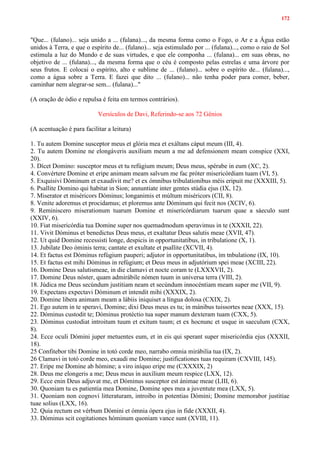 172
"Que... (fulano)... seja unido a ... (fulana)..., da mesma forma como o Fogo, o Ar e a Água estão
unidos à Terra, e que o espírito de... (fulano)... seja estimulado por ... (fulana)..., como o raio de Sol
estimula a luz do Mundo e de suas virtudes, e que ele componha ... (fulana)... em suas obras, no
objetivo de ... (fulana)..., da mesma forma que o céu é composto pelas estrelas e uma árvore por
seus frutos. E colocai o espírito, alto e sublime de ... (fulano)... sobre o espírito de... (fulana)...,
como a água sobre a Terra. E fazei que dito ... (fulano)... não tenha poder para comer, beber,
caminhar nem alegrar-se sem... (fulana)..."
(A oração de ódio e repulsa é feita em termos contrários).
Versículos de Davi, Referindo-se aos 72 Gênios
(A acentuação é para facilitar a leitura)
1. Tu autem Domine susceptor meus et glória mea et exáltans cáput meum (III, 4).
2. Tu autem Domine ne elongáveris auxílium meum a me ad defensionem meam conspice (XXI,
20).
3. Dícet Domino: susceptor meus et tu refúgium meum; Deus meus, spérabe in eum (XC, 2).
4. Convértere Domine et eripe animam meam salvum me fac próter misericórdiam tuam (VI, 5).
5. Exquisivi Dóminum et exaudivit me? et ex ómnibus tribulationibus méis eripuit me (XXXIII, 5).
6. Psallite Domino qui habitat in Sion; annuntiate inter gentes stúdia ejus (IX, 12).
7. Miserator et miséricors Dóminus; longanimis et múltum miséricors (CII, 8).
8. Venite adoremus et procidamus; et ploremus ante Dóminum qui fecit nos (XCIV, 6).
9. Reminiscero miserationum tuarum Domine et misericórdiarum tuarum quae a sáeculo sunt
(XXIV, 6).
10. Fiat misericórdia tua Domine super nos quemadmodum speravimus in te (XXXII, 22).
11. Vivit Dóminus et benedictus Deus meus, et exaltatur Deus salutis meae (XVII, 47).
12. Ut quid Domine recessisti longe, despicis in opportunitatibus, in tribulatione (X, 1).
13. Jubilate Deo óminis terra; cantate et exultate et psallite (XCVII, 4).
14. Et factus est Dóminus refúgium pauperi; adjutor in opportunitatibus, ím tnbulatione (IX, 10).
15. Et factus est mihi Dóminus in refúgium; et Deus meus in adjutórium spei meae (XCIII, 22).
16. Domine Deus salutismeae, in die clamavi et nocte coram te (LXXXVII, 2).
17. Domine Deus nóster, quam admirábile nómen tuum in universa terra (VIII, 2).
18. Júdica me Deus secúndum justitiam neam et secúndum innocéntiam meam super me (VII, 9).
19. Expectans expectavi Dóminum et intendit mihi (XXXIX, 2).
20. Domine libera animam meam a lábiis iniquiset a língua dolosa (CXIX, 2).
21. Ego autem in te speravi, Domine; dixi Deus meus es tu; in mánibus tuissortes neae (XXX, 15).
22. Dóminus custodit te; Dóminus protéctio tua super manum dexteram tuam (CXX, 5).
23. Dóminus custodiat introitum tuum et exitum tuum; et ex hocnunc et usque in saeculum (CXX,
8).
24. Ecce oculi Dómini juper metuentes eum, et in eis qui sperant super misericórdia ejus (XXXII,
18).
25 Confitebor tibi Domine in totó corde meo, narrabo omnia mirábilia tua (IX, 2).
26 Clamavi in totó corde meo, exaudi me Domine; justificationes tuas requiram (CXVIII, 145).
27. Eripe me Domine ab hómine; a viro iníquo eripe me (CXXXIX, 2)
28. Deus me elongeris a me; Deus meus in auxílium meum respice (LXX, 12).
29. Ecce enin Deus adjuvat me, et Dóminus susceptor est ánimae meae (LIII, 6).
30. Quoniam tu es patientia mea Domine, Domine spes mea a juventute mea (LXX, 5).
31. Quoniam non cognovi litteraturam, introibo in potentias Dómini; Domine memorabor justitiae
tuae solius (LXX, 16).
32. Quia rectum est vérbum Dómini et ómnia ópera ejus in fide (XXXII, 4).
33. Dóminus scit cogitationes hóminum quoniam vance sunt (XVIII, 11).
 