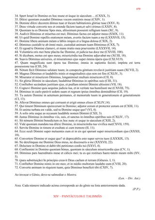 173
34. Spert Israel in Domino ex hoc mune et úsque in sáeculum ... (CXXX, 3).
35. Dilexi quoniam exaudiet Dóminus vocem oratiónis meae (CXIV, 1).
36. Domine dilexi decorem dómus tuae et lócum habitationis glóriae tuae (XXV, 8).
37. Deus virtude converte nos et ostende fáciem tuam,et salvi érimus (LXXIV, 8).
38. Quoniam tu es Domine Spes mea, altíssimum possuisti refúgium tuum (XC, 9).
39. Audivit Dóminus et mísertus est mei; Dóminus factus est adjutor meus (XXIX, 11).
40. Ut quid Domine repellis orationem méam, avertis faciem tuam a me (LXXXVII, 15).
41. Domine libera animam méam a lábiis iníquis et a língua dolosa (CXIX, 2).
42. Dóminus custódit te ab ómni maio, custodiat animam tuam Dómimus (CXX, 7).
43. Et egoad te Domine clamavi, et mane óratio mea praevenitte (LXXXVII, 14).
44. Voluntária oris mei bene placita fac Domine, et judicia tua doce me (CXVIII, 108).
45. Si dicebam, motus est spes meus; misericórdia tua Domine adjuvabat me (XCIII, 18).
46. Suavis Dóminus universis, et miserationes ejus super ómnia ópera ejus (CXLVI.9).
47. Quam magnificata sunt ópera tua Domine; ómnia in sapientia fecisti; impleta est terra
possessione tua (CIII, 24).
48. Nótum fécit Dóminus salutare tuum; in conspectu géntium revelavit justitiam suam (XCVII, 2).
49. Magnus Dóminus et laudabilis minis et magnitudinis ejus non est fins (CXLIV, 3).
50. Miserator et misericors Dóminus, longanimiset multum misericors (CII, 8).
51. Sit glória Dómini in sáeculum; laudabitur Dóminus in opéribus suis (CIII, 31).
52. Confitebor secúndum justitiam ejus, et psallam nómini Dómini altissími (VII, 18).
53. Cognovi Domine quia aequitas judicia tua, et in veritate tua humiliasti me (CXVIII, 75).
54. Dóminus in caelo parávit sedem suam et regnum ipsius ómnibus dominábitur (CII, 19).
55. Tu autem Domine in aeternum permanes, et memoriale tuum in generationem et generationem
(CI, 13).
56. Allevat Dóminus omnes qui corruunt et erigit omnes elisos (CXLIV,14).
57. Qui timent Dóminum speraverunt in Domino; adjutor eorum et protector eorum est (CXIII, 11).
58. Et anima turbata est valde, sed tu Domine usque quo? (VI, 4).
59. A solis ortu usque as occasum laudábile nomen Dómini (CXII, 3).
60. Justus Dóminus in ómnibus viis, suis, et sanctus in ómnibus opéribus suis (CXLIV, 17).
61. Sit nómem Dómini benedictum ex hoc nunc et usque in sáeculum (CXIII, 2).
62. Vide quoniam mandata tua dilexi Domine, in misericórdia tua vivifica me(CXVII, 159).
63. Servite Domine in timore et exultate ei cum tremore (II, 11).
64. Ecce oculi Dómini super metuentes eum et in eis qui sperant super misericordiam ejus (XXXII,
18).
65. Convertere Domine et usque quo? et deprecabilis esto super servos tuos (LXXXIX, 13).
66. Ne derelinquas me Domine Deus meus, ne discesseris a me (XXXVII, 22).
67. Delectare in Domino et dabit tibi petitiones cordis tui (XXVI, 4).
68. Confitemini in Domino quoniam bónus, quoniam in sáeculum misericordia ejus (CV, 1).
69. Dóminus pars haereditatis meae et cálicis mei; tu es qui restitues haere-tatem meam mihi (XV,
5).
70. (para substituição) In princípio creavit Deus caelum et terram (Gênesis. I, 1).
71. Confitebor Domine nimis in ore meo; et in médio multorum laudabo eum (CVIII, 20).
72. Converte animam in réquiem tuam, quia Dóminus beneficit tibi (CXIV, 7).
Ao invocar o Gênio, deve-se salmodiar o Mantra.
(Len. – Div. Aut.)
Nota. Cada número indicado acima corresponde ao do gênio na lista anteriormente dada.
(P.P.)
XIV – PANTÁCULOS E TALISMÃS
 