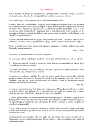174
Uso e Fabricação
Para o operador em Magia, a necessidade de se garantir contra os eventuais choques de retorno
conduz, em virtude da teoria das correspondências, a utilizar pantáculos e talismãs.
Em primeiro lugar, é importante que não se confunda as duas expressões.
A palavra pantáculo (sendo errônea a ortografia pentáculo) provém do grego panta-kléa, que não é
um vocábulo da língua clássica, mas se compõe do plural neutro de pantos (significando tudo) e do
substantivo kleos (significando ação gloriosa). A expressão significa, deste modo, todas as ações
honoríficas; assim, o pantáculo só é empregado para se agir solenemente. Se tal expressão não foi
reportada na linguagem literária dos helenos, pelo menos possui um caráter regular, já que existe
Pantaklés, como nome próprio.
A palavra talismã também vem do grego, mas passando pelo árabe. Trata-se da reprodução do
substantivo telsam ou telesm, o qual representa o grego telesma, querendo dizer operação mágica.
Assim, o talismã é um objeto unicamente mágico; o pentáculo, no entanto, pode ter uma outra
destinação, sempre honorífica.
(Chass. – Etim.)
Pantáculos são medalhas metálicas, as quais comportam:
1º– Um exergo sobre o qual são gravadas letras (em seu conjunto formando uma sentença legível);
2° – Uma parte central, na qual se encontram sinais diversos, acompanhados ou não de letras
(formando ou não palavras legíveis).
Os talismãs, ao contrário, são anéis metálicos, em geral, engastados de pedras preciosas e tendo
sinais gravados (seja no interior ou no exterior).
Entretanto, por confusão, medalhas de confecção pouco regular foram denominadas talismãs,
quando realmente deveriam ser chamadas de pantáculos. De qualquer modo, em vista de sua
finalidade, elas têm um caráter preferentemente de talismãs. A fim de distingui-las, deve-se
denominá-las medalhas tatismânicas.
(Doc. Fr.)
O pantáculo é um instrumento de proteção para o operador em Magia, funcionando como isolador
ou isolante. Como todo isolante, ele é essencialmente impessoal, de maneira que o mesmo
pantáculo serve para uma idêntica operação, seja quem for o operador.
O talismã, pelo contrário, possui uma natureza eminentemente pessoal. Seu papel é comparável ao
de um gerador secundário, utilizado pelo operador para reforçar os próprios fluidos biológicos, a
fim de melhor poder combiná-los com a frequência dos fluidos cósmicos. O talismã não pode, em
vista disto, ser emprestado.
Com o estabelecimento das medalhas talismânicas, quis-se reunir, em um só objeto, o efeito de
isolante com o efeito de gerador: surgiu assim a ideia de ser feito um pantáculo que servisse
também como talismã.
Verdadeiramente, um tal objeto não teria nada mais de prático para o Rito; contudo, ele se
fundamentava no que poderia se denominar Magia utilitária – cujas aplicações foram e ainda são
bastante numerosas.
 