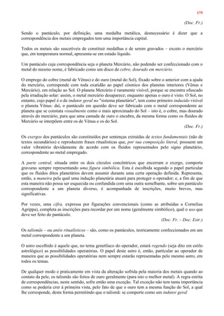 175
(Doc. Fr.)
Sendo o pantáculo, por definição, uma medalha metálica, desnecessário é dizer que a
correspondência dos metais empregados tem uma importância capital.
Todos os metais são suscetíveis de constituir medalhas e de serem gravados – exceto o mercúrio
que, em temperatura normal, apresenta-se em estado líquido.
Um pantáculo cuja correspondência seja o planeta Mercúrio, não podendo ser confeccionado com o
metal do mesmo nome, é fabricado como um disco de cobre, dourado em mercúrio.
O emprego do cobre (metal de Vênus) e do ouro (metal do Sol), fixado sobre o anterior com a ajuda
do mercúrio, corresponde com toda exatidão ao papel cósmico dos planetas interiores (Vênus e
Mercúrio), em relação ao Sol. O planeta Mercúrio é raramente visível, porque se encontra ofuscado
pela irradiação solar: assim, o metal mercúrio desaparece; enquanto apenas o ouro é visto. O Sol, no
entanto, cujo papel é o de indutor geral no "sistema planetário", tem como primeiro induzido visível
o planeta Vênus: daí, o pantáculo em questão deve ser fabricado com o metal correspondente ao
planeta que se constata visualmente como o mais aproximado do Sol – isto é, o cobre, mas dourado
através do mercúrio, para que uma camada de ouro o encubra, da mesma forma como os fluidos de
Mercúrio se interpõem entre os de Vênus e os do Sol.
(Doc. Fr.)
Os exergos dos pantáculos são constituídos por sentenças extraídas de textos fundamentais (não de
textos secundários) e reproduzem frases ritualísticas que, por sua composição literal, possuem um
valor vibratório devidamente de acordo com os fluidos representados pelo signo planetário,
correspondente ao metal empregado.
A parte central, situada entre os dois círculos concêntricos que encerram o exergo, comporta
gravuras sempre representando uma figura simbólica. Esta é escolhida segundo o papel particular
que os fluidos ditos planetários devem assumir durante uma certa operação definida. Representa,
então, a maneira pela qual uma indução planetária atuará para proteger o operador; e, a fim de que
esta maneira não possa ser esquecida ou confundida com uma outra semelhante, sobre um pantáculo
correspondente a um planeta diverso, é acompanhada de inscrições, muito breves, mas
significativas.
Por vezes, uma cifra, expressa por figurações convencionais (como as atribuídas a Cornelius
Agrippa), completa as inscrições para recordar por um nome (geralmente simbólico), qual o uso que
deve ser feito do pantáculo.
(Doc. Fr. – Doc. Estr.)
Os talismãs – ou anéis ritualísticos – são, como os pantáculos, teoricamente confeccionados em um
metal correspondente a um planeta.
O astro escolhido é aquele que, no tema genetlíaco do operador, estará regendo (seja dito em estilo
astrológico) as possibilidades operatórias. O papel deste astro é, então, particular ao operador de
maneira que as possibilidades operatórias nem sempre estarão representadas pelo mesmo astro, em
todos os temas.
De qualquer modo e praticamente em vista da alteração sofrida pela maioria dos metais quando ao
contato da pele, os talismãs são feitos de ouro geralmente (para isto o melhor metal). A regra estrita
de correspondências, neste sentido, sofre então uma exceção. Tal exceção não tem tanta importância
como se poderia crer à primeira vista, pelo fato de que o ouro tem a mesma função do Sol, a qual
lhe corresponde, desta forma permitindo que o talismã: se comporte como um indutor geral
 