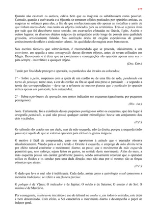 177
Quando não existiam os ourives, estava bem que os magistas os substituíssem como possível.
Contudo, quando a ourivesaria e a bijuteria se tornaram ofícios praticados por operários artistas, os
magistas se voltaram para eles, a fim de que confeccionassem não apenas as medalhas e anéis de
que tinham necessidade, mas todos os objetos indicados para as cerimônias. Tem-se a prova disto
por tudo que foi descoberto nesse sentido, em escavações efetuadas na Grécia, Egito, Assíria e
outros lugares: os diversos objetos mágicos da antiguidade estão longe de possuir uma qualidade
grosseira, artisticamente falando. Sua confecção devia ter exigido especialistas de grande
conhecimento do ofício e ainda maior talento. As qualidades do magista eram bem outras.
Nos escritos técnicos que sobreviveram, é recomendado que se proceda, inicialmente, a um
exorcismo, em seguida a uma consagração desses diversos objetos, antes de serem utilizados em
Magia. Desnecessário é dizer que os exorcismos e consagrações são operados apenas uma vez –
para sempre – no relativo a qualquer objeto.
(Doc. Estr.)
Tendo por finalidade proteger o operador, os pantáculos são levados ou colocados:
1º – Sobre o peito, suspensos com a ajuda de um cordão ou de uma fita de seda, pendurado em
torno do pescoço; neste caso, a cor do cordão ou fita ao qual está preso o pantáculo – e segundo a
teoria das correspondências – deve ser a referente ao mesmo planeta que o pantáculo (o operado
utiliza apenas um pantáculo, bem entendido);
2° – Sobre o perímetro da operação, nos pontos indicados nos esquemas (geralmente, por pequenos
pentágonos).
(Div. Aut.)
Nota. Certamente, foi a existência desses pequenos pentágonos sobre os esquemas, que deu lugar à
ortografia pentáculo, a qual não possui qualquer caráter etimológico: houve um cotejamento dos
dois vocábulos.
(P.P.)
Os talismãs são usados em um dedo, mas da mão esquerda, não da direita, porque a esquerda (mão
passiva) é aquela de que se valerá o operador para efetuar os gestos mágicos.
O motivo é fácil de compreender, caso nos reportemos à atitude que o operador observa
ritualisticamente. Virado para o sul e tendo o Oriente à esquerda, o emprego da mão direita teria
por efeito natural contrariar o movimento diurno; ao passo que o movimento da mão esquerda
permitirá que, sem esforço, sejam feitos os gestos, no sentido deste movimento. Além do mais, a
mão esquerda possui um caráter geralmente passivo, sendo conveniente recordar que o operador
utiliza os fluidos e os conduz para uma dada direção, mas não atua por si mesmo: são as forças
cósmicas que atuam.
(P.P.)
O dedo que leva o anel não é indiferente. Cada dedo, assim como a quirologia usual conservou a
memória tradicional, se refere a um planeta preciso:
O polegar é de Vênus; O indicador é de Júpiter; O médio é de Saturno; O anular é do Sol; O
mínimo é de Mercúrio.
Por conseguinte, manteve-se iniciático o uso do talismã no anular e, em todos os sentidos, este dedo
é bem denominado. Com efeito, o Sol caracteriza o movimento diurno e desempenha o papel de
indutor geral.
 