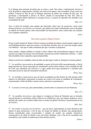 178
E na falange mais próxima da palma que se coloca o anel. Nas outras, evidentemente, haveria o
risco de perdê-lo; magicamente, contudo, este motivo tem apenas valor secundário, já que existe um
melhor. Consiste no fato de que as falanges próximas da palma são vizinhas da área que, em
quirologia, é denominada a planície de Marte, situada na concavidade da mão. Ora, entre os
homens, o planeta Marte representa as energias ativas e os gestos do operador são efetuados com
um propósito de ação.
(Doc. Fr.)
Nota. A título de exemplo, mais adiante são fornecidos vários tipos de pantáculos, assim como
diversas fórmulas concernentes aos talismãs, que podem servir para confrontações com os desenhos
ou objetos do mesmo gênero, tanto mencionados em documentos, como conservados em coleções
(ver as páginas seguintes).
(P.P.)
Derivações segundo a Magia Utilitária
O que se pode chamar de Magia utilitária consiste na adoção de objetos, positivamente mágicos por
sua finalidade primitiva, para uso comum e em absoluto iniciático que, no correr dos tempos, passa
a ser habitual – sem que se saiba exatamente por que o costume se perpetuou.
Neste sentido, a Magia utilitária se estende a outros objetos não essencialmente mágicos, mas que,
seja por sua origem ou seja por sua constituição, possuem um caráter nitidamente esotérico – o qual,
bem entendido, ficou esquecido e passa despercebido.
Sendo os pantáculos medalhas, antes de tudo, isto deu lugar a todas as imitações no mesmo gênero:
1º – As medalhas representativas da qualidade, as quais ele deverá exibir necessariamente, a fim de
poder penetrar nos locais reservados ao ensinamento secreto (neste número, está a medalha da Ilha
de Creta, que reproduzia um labirinto e, a rigor, podia servir para encontrar-se o caminho mais
curto para acesso às salas do monumento iniciático);
(Pesq. Arq.)
2º – As medalhas comemorativas que, de início recordando um fato notório da vida iniciática (fato
coletivo ou individual), terminaram evocando um evento civil (como as medalhas de Constantino,
comemorando o Edito de Milão e muitas outras, anteriores ou posteriores);
(Pesq. Arq.)
3º – A moeda corrente que, para autenticidade, assumiu todos os caracteres de um Pantáculo;
(Doc. Fr.)
4º – As medalhas decorativas, cuja origem é a insígnia em forma de Pantáculo que os iniciados
usavam durante as cerimônias solenes (efetivas ou simbólicas) e que, nos tempos modernos, com a
abolição das ordens de cavalaria (todas mais ou menos de gênero iniciático), transformaram-se em
decorações;
(Div. Aut.)
5º – Os estudos ou brasões dos Cavaleiros – que, de início, representaram os sinais distintivos das
ordens às quais pertenciam, a fim de que, no campo de batalha ou durante suas peregrinações,
fossem reconhecidos pelos co-associados e tratados de acordo; em seguida, tornaram-se
comemorativos do chefe da família e por esta foram adotados, com o fito de ser recordada uma
ascendência, cujo sentido se traduzia por certos direitos sociais;
(Gass.)
 