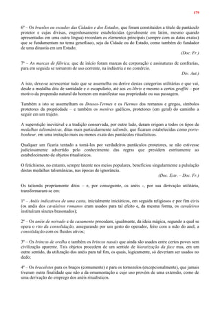 179
6º – Os brasões ou escudos das Cidades e dos Estados, que foram constituídos a título de pantáculo
protetor e cujas divisas, engenhosamente estabelecidas (geralmente em latim, mesmo quando
apresentadas em uma outra língua) recordam os elementos principais (sempre com as datas exatas)
que se fundamentam no tema genetlíaco, seja da Cidade ou do Estado, como também do fundador
de uma dinastia em um Estado;
(Doc. Fr.)
7º – As marcas de fábrica, que de início foram marcas de corporação e assinaturas de confrarias,
para em seguida se tornarem de uso corrente, na indústria e no comércio.
Div. Aut.)
A isto, deve-se acrescentar tudo que se assemelha ou derive destas categorias utilitárias e que vai,
desde a medalha dita de santidade e o escapulário, até aos ex-libris e mesmo a certos graffiti – por
motivo da propensão natural do homem em manifestar sua propriedade ou sua passagem.
Também a isto se assemelham os Deuses-Termes e os Hermes dos romanos e gregos, símbolos
protetores da propriedade – e também os menires gaélicos, protetores (em geral) do caminho a
seguir em um trajeto.
A superstição inevitável e a tradição conservada, por outro lado, deram origem a todos os tipos de
medalhas talismânicas, ditas mais particularmente talismãs, que ficaram estabelecidas como porte-
bonheur, em uma imitação mais ou menos exata dos pantáculos ritualísticos.
Qualquer um ficaria tentado a tomá-los por verdadeiros pantáculos protetores, se não estivesse
judiciosamente advertido pelo conhecimento das regras que presidem estritamente ao
estabelecimento de objetos ritualísticos.
O fetichismo, no entanto, sempre latente nos meios populares, beneficiou singularmente a pululação
destas medalhas talismânicas, nas épocas de ignorância.
(Doc. Estr. – Doc. Fr.)
Os talismãs propriamente ditos – e, por conseguinte, os anéis -, por sua derivação utilitária,
transformaram-se em:
1º – Anéis indicativos de uma casta, inicialmente iniciáticos, em seguida religiosos e por fim civis
(os anéis dos cavaleiros romanos eram usados para tal efeito e, da mesma forma, os cavaleiros
instituíram sinetes brasonados);
2º – Os anéis de noivado e de casamento procedem, igualmente, da ideia mágica, segundo a qual se
opera o rito da consolidação, assegurando por um gesto do operador, feito com a mão do anel, a
consolidação com os fluidos ativos;
3º – Os brincos de orelha e também os brincos nasais que ainda são usados entre certos povos sem
civilização aparente. Tais objetos procedem de um sentido de hieratização da face mas, em um
outro sentido, da utilização dos anéis para tal fim, os quais, logicamente, só deveriam ser usados no
dedo;
4º – Os braceletes para os braços (comumente) e para os tornozelos (excepcionalmente), que jamais
tiveram outra finalidade que não a da ornamentação e cujo uso provém de uma extensão, como de
uma derivação do emprego dos anéis ritualísticos.
 