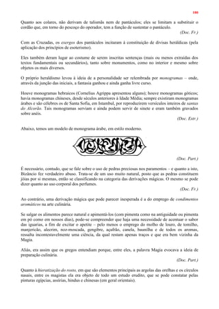 180
Quanto aos colares, não derivam de talismãs nem de pantáculos; eles se limitam a substituir o
cordão que, em torno do pescoço do operador, tem a função de sustentar o pantáculo.
(Doc. Fr.)
Com as Cruzadas, os exergos dos pantáculos incitaram à constituição de divisas heráldicas (pela
aplicação dos princípios de esoterismo).
Eles também deram lugar ao costume de serem inscritas sentenças (mais ou menos extraídas dos
textos fundamentais ou secundários), tanto sobre monumentos, como no interior e mesmo sobre
objetos os mais diversos.
O próprio heraldismo levou à ideia de a personalidade ser relembrada por monogramas – onde,
através da junção das iniciais, a fantasia ganhou e ainda ganha livre curso.
Houve monogramas hebraicos (Cornelius Agrippa apresentou alguns); houve monogramas góticos;
havia monogramas chineses, desde séculos anteriores à Idade Média; sempre existiram monogramas
árabes e são célebres os de Santa Sofia, em Istambul, por reproduzirem versículos inteiros de santas
do Alcorão. Tais monogramas serviam e ainda podem servir de sinete e eram também gravados
sobre anéis.
(Doc. Estr.)
Abaixo, temos um modelo de monograma árabe, em estilo moderno.
(Doc. Part.)
É necessário, contudo, que se fale sobre o uso de pedras preciosas nos paramentos – e quanto a isto,
Bizâncio fez verdadeiro abuso. Trata-se de um uso muito natural, posto que as pedras constituem
jóias por si mesmas, então se classificando na categoria das derivações mágicas. O mesmo se pode
dizer quanto ao uso corporal dos perfumes.
(Doc. Fr.)
Ao contrário, uma derivação mágica que pode parecer inesperada é a do emprego de condimentos
aromáticos na arte culinária.
Se salgar os alimentos parece natural e apimentá-los (com pimenta como na antiguidade ou pimenta
em pó como em nossos dias), pode-se compreender que haja uma necessidade de acentuar o sabor
das iguarias, a fim de excitar o apetite – pelo menos o emprego do molho de louro, de tomilho,
manjericão, alecrim, noz-moscada, gengibre, açafrão, canela, baunilha e de todos os aromas,
ressalta incontestavelmente uma ciência, da qual restam apenas traços e que era bem vizinha da
Magia.
Aliás, era assim que os gregos entendiam porque, entre eles, a palavra Magia evocava a ideia de
preparação culinária.
(Doc. Part.)
Quanto à hieratização do rosto, em que são elementos principais as argolas das orelhas e os círculos
nasais, entre os magistas ela era objeto de todo um estudo erudito, que se pode constatar pelas
pinturas egípcias, assírias, hindus e chinesas (em geral orientais).
 