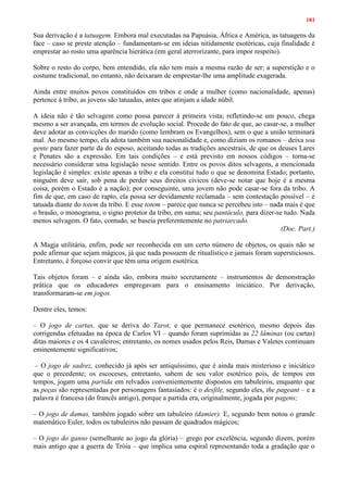 181
Sua derivação é a tatuagem. Embora mal executadas na Papuásia, África e América, as tatuagens da
face – caso se preste atenção – fundamentam-se em ideias nitidamente esotéricas, cuja finalidade é
emprestar ao rosto uma aparência hierática (em geral aterrorizante, para impor respeito).
Sobre o resto do corpo, bem entendido, ela não tem mais a mesma razão de ser; a superstição e o
costume tradicional, no entanto, não deixaram de emprestar-lhe uma amplitude exagerada.
Ainda entre muitos povos constituídos em tribos e onde a mulher (como nacionalidade, apenas)
pertence à tribo, as jovens são tatuadas, antes que atinjam a idade núbil.
A ideia não é tão selvagem como possa parecer à primeira vista; refletindo-se um pouco, chega
mesmo a ser avançada, em termos de evolução social. Procede do fato de que, ao casar-se, a mulher
deve adotar as convicções do marido (como lembram os Evangelhos), sem o que a união terminará
mal. Ao mesmo tempo, ela adota também sua nacionalidade e, como diziam os romanos – deixa soa
gente para fazer parte da do esposo, aceitando todas as tradições ancestrais, de que os deuses Lares
e Penates são a expressão. Em tais condições – e está previsto em nossos códigos – torna-se
necessário considerar uma legislação nesse sentido. Entre os povos ditos selvagens, a mencionada
legislação é simples: existe apenas a tribo e ela constitui tudo o que se denomina Estado; portanto,
ninguém deve sair, sob pena de perder seus direitos cívicos (deve-se notar que hoje é a mesma
coisa, porém o Estado é a nação); por conseguinte, uma jovem não pode casar-se fora da tribo. A
fim de que, em caso de rapto, ela possa ser devidamente reclamada – sem contestação possível – é
tatuada diante do totem da tribo. E esse totem – parece que nunca se percebeu isto – nada mais é que
o brasão, o monograma, o signo protetor da tribo, em suma; seu pantáculo, para dizer-se tudo. Nada
menos selvagem. O fato, contudo, se baseia preferentemente no patriarcado.
(Doc. Part.)
A Magja utilitária, enfim, pode ser reconhecida em um certo número de objetos, os quais não se
pode afirmar que sejam mágicos, já que nada possuem de ritualístico e jamais foram supersticiosos.
Entretanto, é forçoso convir que têm uma origem esotérica.
Tais objetos foram – e ainda são, embora muito secretamente – instrumentos de demonstração
prática que os educadores empregavam para o ensinamento iniciático. Por derivação,
transformaram-se em jogos.
Dentre eles, temos:
– O jogo de cartas, que se deriva do Tarot, e que permanece esotérico, mesmo depois das
corrigendas efetuadas na época de Carlos VI – quando foram suprimidas as 22 lâminas (ou cartas)
ditas maiores e os 4 cavaleiros; entretanto, os nomes usados pelos Reis, Damas e Valetes continuam
eminentemente significativos;
– O jogo de xadrez, conhecido já após ser antiquíssimo, que é ainda mais misterioso e iniciático
que o precedente; os escoceses, entretanto, sabem de seu valor esotérico pois, de tempos em
tempos, jogam uma partida em relvados convenientemente dispostos em tabuleiros, enquanto que
as peças são representadas por personagens fantasiados: é o desfile, segundo eles, the pageant – e a
palavra é francesa (do francês antigo), porque a partida era, originalmente, jogada por pagens;
– O jogo de damas, também jogado sobre um tabuleiro (damier). E, segundo bem notou o grande
matemático Euler, todos os tabuleiros não passam de quadrados mágicos;
– O jogo do ganso (semelhante ao jogo da glória) – grego por excelência, segundo dizem, porém
mais antigo que a guerra de Tróia – que implica uma espiral representando toda a gradação que o
 